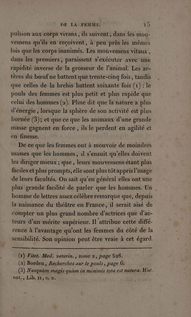 pulsion aux corps vivans, ils suivent, dans les mou- vemens qu'ils en reçoivent, à peu près les mêmes lois que les corps inanimés. Les mouvemens vitaux , dans les premiers, paraissent s’exécuter avec une rapidité inverse de la grosseur de l'animal. Les ar- tères du bœuf ne battent que trente-cinq fois, tandis que celles de la brebis battent soixante fois (1) : le pouls des femmes est plus petit et plus rapide que celui des hommes (2). Pline dit que la nature a plus d'énergie ; lorsque là sphère de son activité est plus bornée (3); et que ce que les animaux d’une grande masse gagnent en force , ils le perdent en agilité et en finesse. De ce que les femmes ont à mouvoir de moindres masses que les hommes, il s'ensuit qu’elles doivent les diriger mieux ; que , leurs mouvemens étant plus faciles et plus prompts, elle sont plus tôt appris l'usage de leurs facultés. On sait qu’en général elles ont une plus grande facilité de parler que les hommes. Un . homme de lettres assez célèbre remarque que, depuis la naissance du théâtre en France, il serait aisé de compter un plus grand nombre d’actrices que d’ac- teurs d’un mérite supérieur. Il ‘attribue cette diffé- rence à l'avantage qu’ont les femmes du côté de la sensibilité. Son opinion peut être vraie à cet égard. (1) Witet. Med. veterin., tome 2, page 596. (2) Bordeu, Recherches sur le pouls, page 06. (3) Nusquäam magis quäm in minimis tota est natura. Hist. nät,, Lib. 11, c. 2.