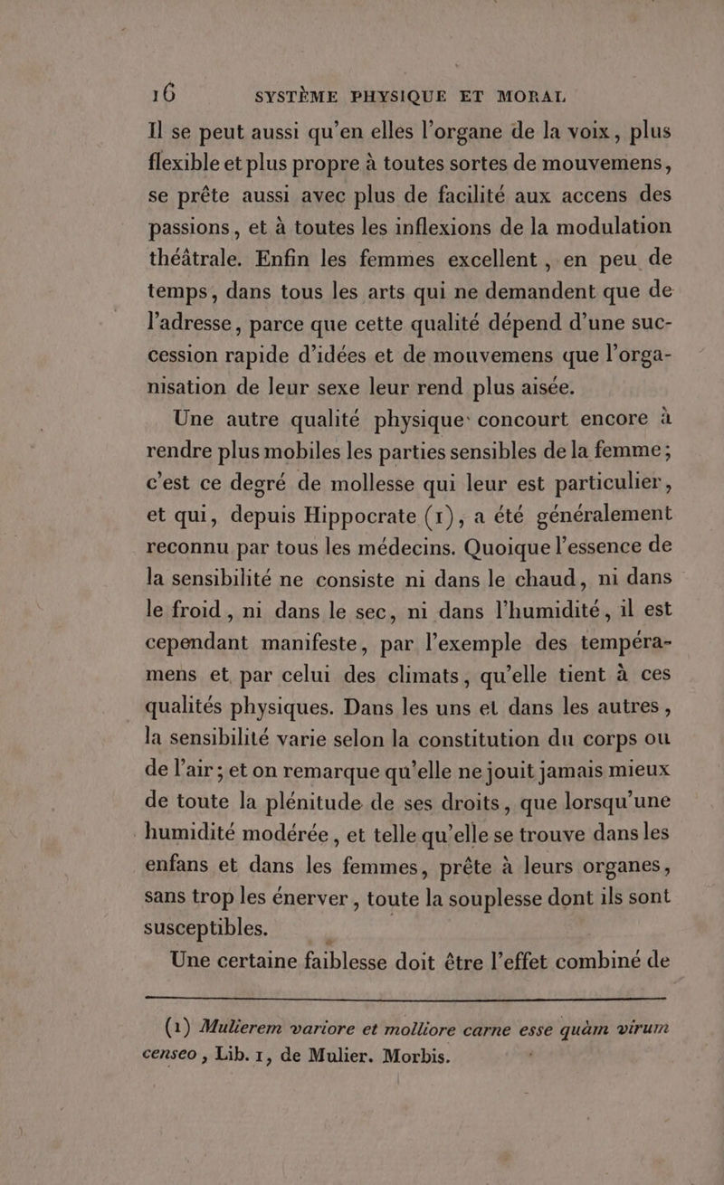 Il se peut aussi qu’en elles l’organe de la voix, plus flexible et plus propre à toutes sortes de mouvemens, se prête aussi avec plus de facilité aux accens des passions, et à toutes les inflexions de la modulation théâtrale. Enfin les femmes excellent , en peu de temps, dans tous les arts qui ne demandent que de l’adresse, parce que cette qualité dépend d’une suc- cession rapide d’idées et de mouvemens que l’orga- nisation de leur sexe leur rend plus aisée. Une autre qualité physique: concourt encore à rendre plus mobiles les parties sensibles de la femme ; c'est ce degré de mollesse qui leur est particulier , et qui, depuis Hippocrate (1), a été généralement reconnu par tous les médecins. Quoique l'essence de la sensibilité ne consiste ni dans le chaud, ni dans le froid , ni dans le sec, ni dans l'humidité, il est cependant manifeste, par l'exemple des tempéra- mens et, par celui des climats, qu’elle tient à ces qualités physiques. Dans les uns et dans les autres, la sensibilité varie selon la constitution du corps ou de l'air ; et on remarque qu'elle ne jouit jamais mieux de toute la plénitude de ses droits, que lorsqu'une humidité modérée, et telle qu’elle se trouve dans les enfans et dans les femmes, prête à leurs organes, sans trop les énerver , toute la souplesse dont ils sont susceptibles. Une certaine faiblesse doit être l’effet combiné de (1) Mulierem variore et molliore carne esse quäm virurn censeo , Lib. 1, de Mulier. Morbis.