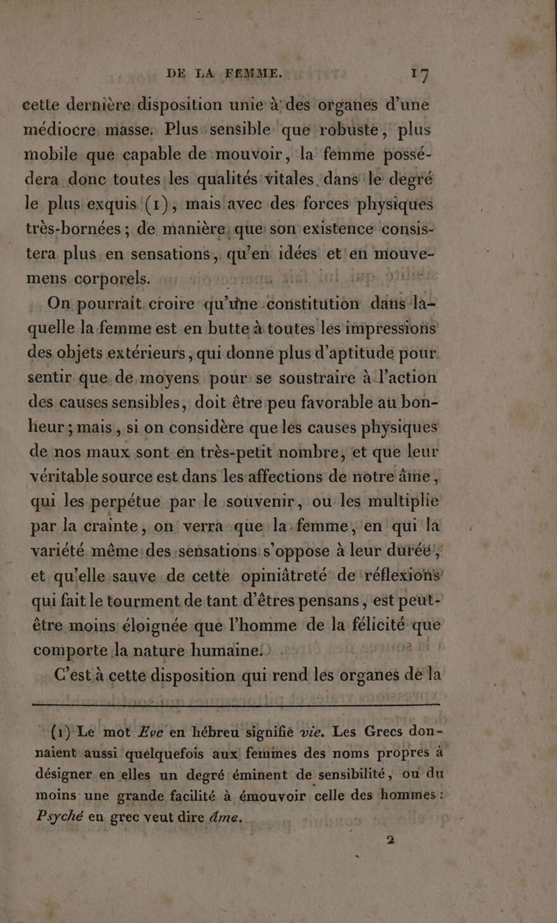 cette dernière disposition unie à:des organes d’une médiocre, masse. Plus: sensible que robuste, Dis mobile que capable de mouvoir, la femme possé- dera donc toutes les qualités: tiidtés dansle degré le plus exquis (1), mais avec des forces physiques très-bornées ; de manière; At son existence consis- tera plus. en sensations, qu’ en idées et en mouve- mens corporels. NE LU ANTIRRRT On pourrait croire-qu ne : constitution dans la- quelle la femme est en butte à toutes les impressions des objets extérieurs , qui donne plus d’aptitude pour. sentir que. de moyens pour se soustraire à l’action des causes sensibles, doit être peu favorable au bon- lieur; mais , si on considère que les causes physiques de nos maux sont.en très-petit nombre, et que leur véritable source est dans les-affections de notre âne, qui les perpétue par le souvenir, ou les multiplie par la crainte, on verra que la femme, en qui la variété même: des sensations s'oppose à leur duré! et qu'elle sauve de cette opiniâtreté' de ‘réflexions qui fait le tourment de tant d'êtres pensans , est peut- être moins éloignée que l’homme de la félicité 1 comporte la nature humaine! | C’est à cette disposition qui rend lés organes dé Ja * (1) Le mot Zve en hébreu signifé ve. Les Grecs don- naient aussi quelquefois aux! femmes des noms propres à désigner en elles un degré éminent de sensibilité, ou du moins une grande facilité à émouvoir celle des pb re sr Psyché en grec veut dire éme.