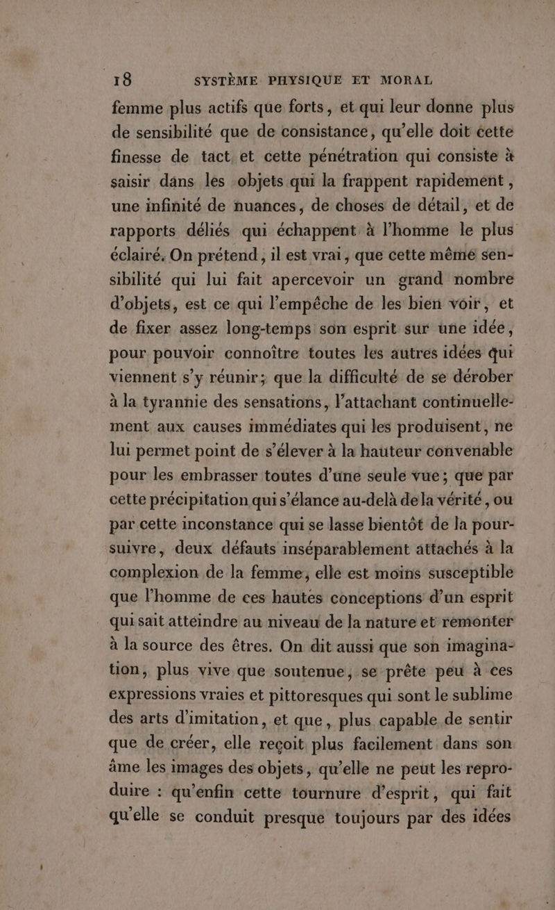 femme plus actifs que forts, et qui leur donne plus de sensibilité que de consistance, qu’elle doit éette finesse de tact et cette pénétration qui consiste à saisir dans. les objets qui la frappent rapidement , une infinité de nuances, de chosés de détail, et de rapports déliés qui échappent à l’homme le plus éclairé, On prétend, il est vrai, que cette même sen- sibilité qui lui fait apercevoir un grand nombre d'objets, est ce qui l'empêche de les bien voir, et de fixer assez long-temps son esprit sur une idée, pour pouvoir connoître toutes les autres idées qui viennent s’y réunir; que la difficulté de se dérober à la tyrannie des sensations, l’attachant continuelle- ment aux causes immédiates qui les produisent, ne lui permet point de s'élever à la hauteur convenable pour les embrasser toutes d’une seule vue; que par cette précipitation qui s’élance au-delà dela vérité, ou par cette inconstance qui se lasse bientôt de la pour- suivre, deux défauts inséparablement attachés à la complexion de la femme; elle est moins susceptible que l’homme de ces hautes concéptions d’un esprit qui sait attéindre au niveau de la nature et remonter à la source des êtres. On dit aussi que son imagina- tion, plus vive que soutenue, se prête peu à ces expressions vraies et pittoresques qui sont le sublime des arts d'imitation, et que, plus capable de sentir que de créer, elle reçoit plus facilement dans son âme les images des objets, qu’elle ne peut les repro- duire : qu’enfin cette tournure d'esprit, qui fait qu’elle se conduit presque toujours par des idées