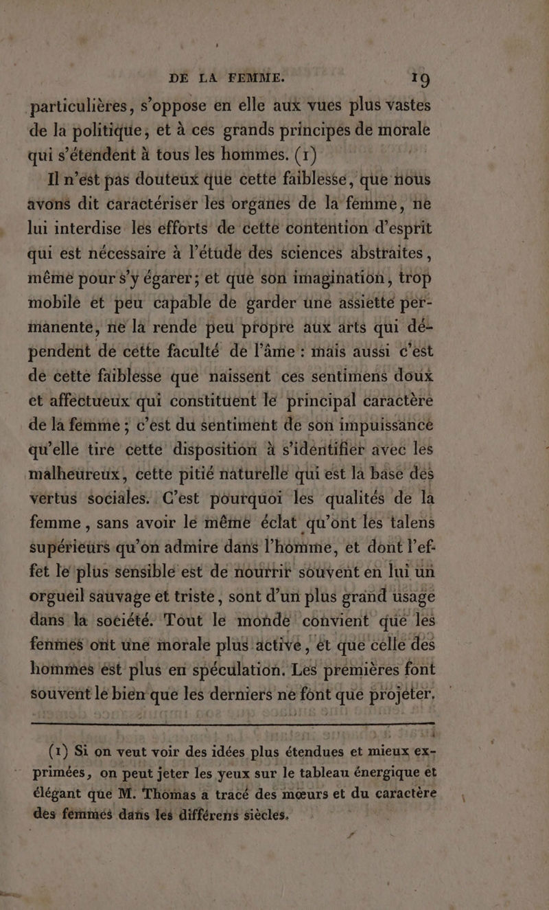 particulières, s'oppose en elle aux vues plus vastes de la politique, et à ces grands principes de morale qui s'étendent à tous les hommes. (1) Il n’est pas douteux que cette faiblesse, que nous avons dit caractériser les organes de la ferme, ne lui interdise les efforts de cette contention d'esprit qui est nécessaire à l’étude des sciences abstraites, même pour s’y égarer; ét qué Son imagination, trop mobilé et peu capable de garder üne assiette per- ianenté, ne là rende peu propré aux arts qui dé- pendent de cette faculté de l'âme : mais aussi c'est dé cette faiblesse qué naissent ces sentimens doux et affectueux qui constituent lé principal caractère de la férnmeé ; c’est du sentiment de son impuissancé qu’elle tire cette disposition à s'identifier avec les malheureux, cette pitié naturelle qui est la base dés vertus ioélales: C’est pourquoi les qualités de la femme , sans avoir lé même éclat qu'ont les talens supérieurs qu'on admire dans l’homme, et dont l’ef- fet le plus sensiblé’ est de nourrit souvent en lui un orgueil sauvage ét triste, sont d’un plus grand usage dans la société. Tout le monde convient que les fenmés ont une morale plus active, ét que celle des hommes ést plus en spéculation. Les premières font souvent lé bien que les derniers ne font que projeter, 4 | Hs UÉ (1) Si on veut voir des idées plus étendues et mieux €x- primées, on peut jeter les Yeux sur le tableau énergique et élégant que M. Thômas à tracé des mœurs et du caractère des fémmes dans les différens siècles.