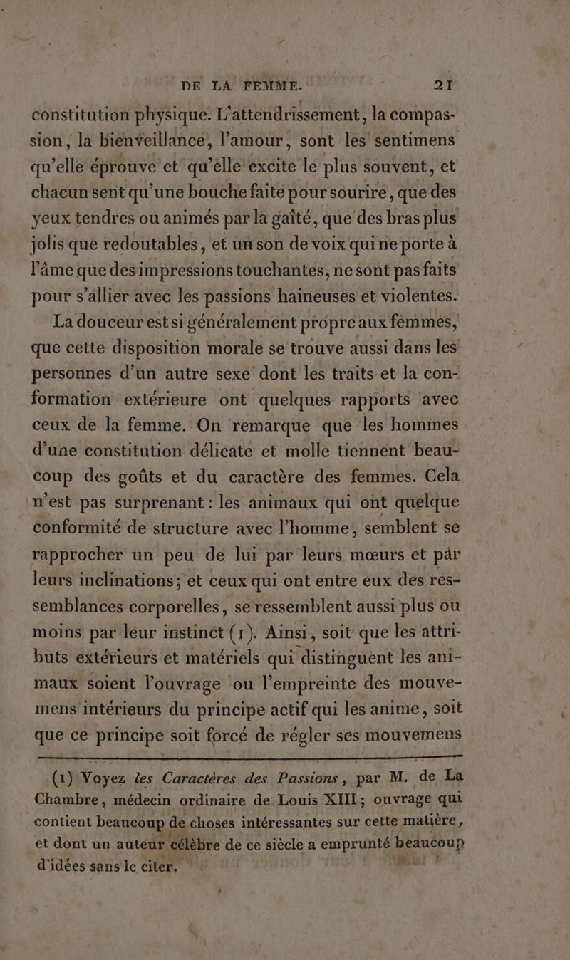 constitution physique. L’attendrissement, la compas- sion, la bienveillance, l'amour, sont les sentimens qu elle éprouve et qu'elle excite le plus souvent, et chacun sent qu’une bouche faite pour sourire , que des yeux tendres ou animés par la gaîté, que des bras plus jolis que redoutables, et un son de voix quine porte à l’âme que des impressions touchantes, ne sont pas faits pour s’allier avec les passions haineuses et violentes. La douceur est si généralement propre aux femmes, que cette disposition morale se trouve aussi dans les personnes d’un autre sexe dont les traits et la con- formation extérieure ont quelques rapports avec ceux de la femme. On remarque que les hommes d’une constitution délicate et molle tiennent beau- coup des goûts et du caractère des femmes. Cela n'est pas surprenant : les animaux qui ont quelque conformité de structure avec l’homme; semblent se rapprocher un peu de lui par leurs mœurs et pär leurs inclinations; et ceux qui ont entre eux des res- semblances corporelles, se ressemblent aussi plus où moins par leur instinct (1). Ainsi, soit que les attri- buts extérieurs et matériels qui distinguént les ani- maux soient l’ouvrage ou l'empreinte des mouve- mens intérieurs du principe actif qui les anime, soit que ce principe soit forcé de régler ses mouvemens (1) Voyez les Caractères des Passions, par M. de La Chambre, médecin ordinaire de Louis XIIL; ouvrage qui contient beaucoup de choses intéressantes sur celte matière, et dont un auteur célèbre de ce siècle a emprunté beaucoup d'idées sans le citer. nec