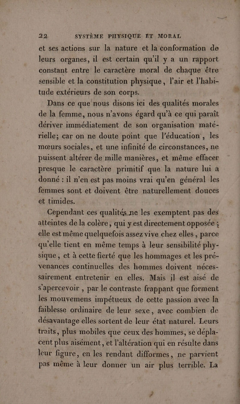 et ses actions sur la nature et la conformation de leurs organes, il est certain qu'il y a un rapport constant entre le caractère moral de chaque être sensible et la constitution physique, l'air et l’habi- tude extérieurs de son Corps. de la femme, nous n’avons égard qu’à ce qui paraît dériver immédiatement de son organisation maté- rielle; car on ne doute point que l’éducation', les mœurs sociales, et une infinité de circonstances, ne puissent altérer de mille manières, et même effacer presque le caractère primitif que la nature lui à donné : il n’en est pas moins vrai qu’en général les femmes sont et doivent être naturellement douces et timides. | Cependant ces qualités ne les exemptent pas des atteintes de la colère, qui y est directement opposée ; elle est même quelquefois assez vive chez elles, parce qu'elle tient en même temps à leur sensibilité phy- sique, et à cette fierté que les hommages et les pré- venances continuelles des hommes doivent néces- sairement entretenir en elles. Mais il est aisé de s’apercevoir , par le contraste frappant que forment les mouvemens impétueux de cette passion avec la faiblesse ordinaire de leur sexe, avec combien de désavantage elles sortent de leur état naturel. Leurs traits, plus mobiles que ceux des hommes, se dépla- cent plus aisément , et l’altération qui en résulte dans leur figure, en les rendant difformes, ne parvient pas même à leur donner un air plus terrible. La _e +,