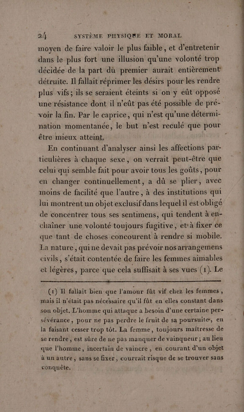 moyen de faire valoir le plus faible, et d'entretenir dans le plus fort une illusion qu’une volonté trop décidée de la part dù premier aurait entièrément détruite. Il fallait réprimer les désirs pour les rendre plus vifs ; ils se seraient éteints si on y eût opposé une résistance dont il n’eût pas été possible de pré- voir la fin. Par le caprice, qui n’est qu’une détermi- nation momentanée, le but n’est reculé que pour être mieux atteint, En continuant d’analyser ainsi les affections par- ticulières à chaque sexe, on verrait peut-être que celui qui semble fait pour avoir tous les goûts, pour en changer continuellement, a dû se plier, avec moins de facilité que l’autre , à des institutions qui lai montrent un objet exclusif dans lequel il est obligé de concentrer tous ses sentimens, qui tendent à en- chaîner une volonté toujours fugitive, et: à fixer ce que tant de choses concourent à rendre si mobile. La nature , quine devait pas prévoir nos arrangemens civils, s'était contentée de faire les femmes aimables et légères, parce que cela suffisait à ses vues (1). Le (1) H fallait bien que l'amour fût vif chez les femmes , mais il n’était pas nécessaire qu'il fût en elles constant dans son objet. L'homme qui attaque a besoin d’une certaine per- sévérance, pour ne pas perdre le fruit de sa poursuite, en la faisant cesser trop tôt. La femme, toujours maîtresse de se rendre, est sûre de ne pas manquer de vainqueur ; au lieu que l’homme, incertain de vaincre , en courant d’un objet à un autre, sans se fixer, courrait risque de se trouver sans conquête,
