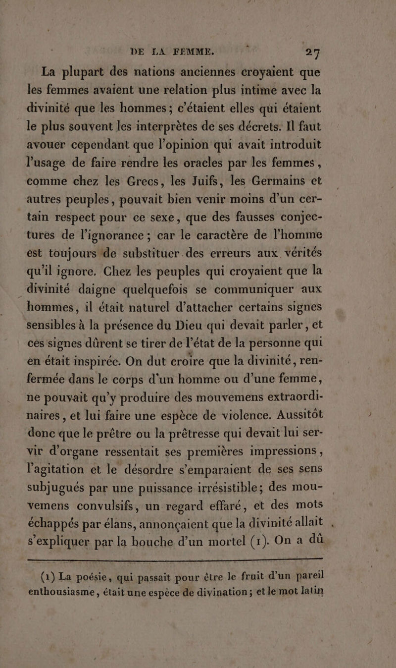 La plupart des nations anciennes croyaient que les femmes avaient une relation plus intime avec la divinité que les hommes ; c’étaient elles qui étaient le plus souvent les interprètes de ses décrets. Il faut avouer cependant que l'opinion qui avait introduit l'usage de faire rendre les oracles par les femmes, comme chez les Grecs, les Juifs, les Germains et autres peuples, pouvait bien venir moins d'un cer- tain respect pour ce sexe, que des fausses conjec- tures de l'ignorance ; car le caractère de l’homme est toujours ‘de substituer des erreurs aux. vérités qu'il ignore. Chez les peuples qui croyaient que la divinité daigne quelquefois se communiquer aux hommes, il était naturel d’attacher certains signes sensibles à la présence du Dieu qui devait parler, et ces signes dürent se tirer de l’état de la personne qui en était inspirée. On dut croire que la divinité, ren- fermée dans le corps d'un homme ou d’une femme, ne pouvait qu’y produire des mouvemens extraordi- naires , et lui faire une espèce de violence. Aussitôt donc que le prêtre ou la prêtresse qui devait lui ser- vir d'organe ressentait ses premières impressions , l'agitation et le désordre s’emparaient de ses sens subjugués par une puissance irrésistible; des mou- vemens convulsifs, un regard effaré, et des mots échappés par élans, annonçaient que la divinité allait s'expliquer par la bouche d’un mortel (1). On a dû (1) La poésie, qui passait pour être le fruit d’un pareil enthousiasme, était une espèce de divination; et le mot latin