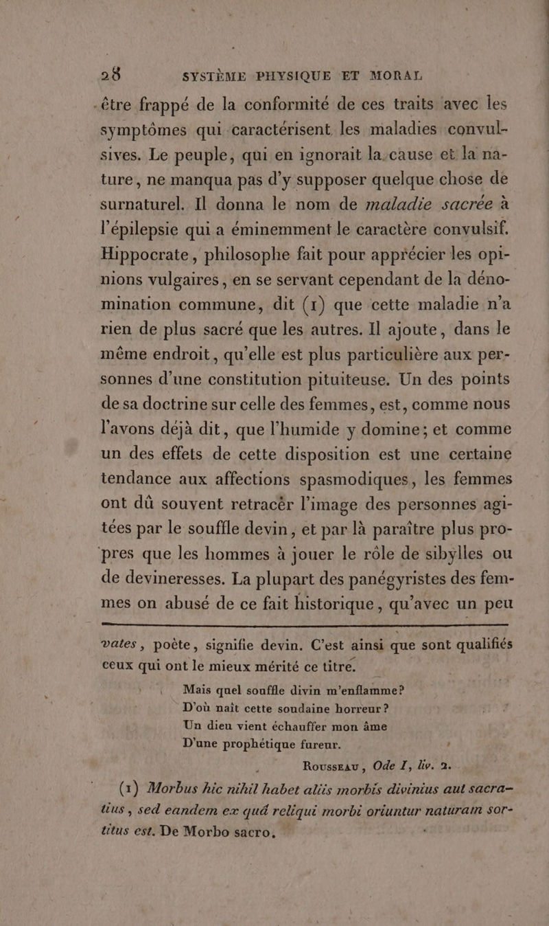 -être frappé de la conformité de ces traits avec Îles symptômes qui caractérisent les maladies convul- sives. Le peuple, qui en ignorait la,cause et la na- ture, ne manqua pas d'y supposer quelque chose de surnaturel. Il donna le nom de maladie sacrée à l’épilepsie qui a éminemment le caractère convulsif. Hippocrate, philosophe fait pour apprécier les opi- nions vulgaires, en se servant cependant de la déno- mination commune, dit (1) que cette maladie n'a rien de plus sacré que les autres. Il ajoute, dans le même endroit, qu'elle est plus particulière aux per- sonnes d’une constitution pituiteuse. Un des points de sa doctrine sur celle des femmes, est, comme nous l'avons déjà dit, que l'humide y domine; et comme un des effets de cette disposition est une certaine tendance aux affections spasmodiques, les femmes ont dû souvent retracër l’image des personnes agi- tées par le souffle devin, et par là paraître plus pro- pres que les hommes à jouer le rôle de sibylles ou de devineresses. La plupart des panégyristes des fem- mes on abusé de ce fait historique, qu'avec un peu PRE ARTE ELU EME PEER MP TRE EN 07 D UE NOTE 7 PRO EU PET vates, poète, signifie devin. C’est ainsi que sont qualifiés ceux qui ont le mieux mérité ce titre. . Mais quel souffle divin m’enflamme? D'où nait cette soudaine horreur ? Un dieu vient échauffer mon âme D'une prophétique fureur. | Rousseau, Ode TI, div. 2. (1) Morbus hic nihil habet aliis morbis divinius aut sacra- Fe sed eandem ex quä reliqui morbt oriuntur natural SOT- &amp;tus est. De Morbo sacro,