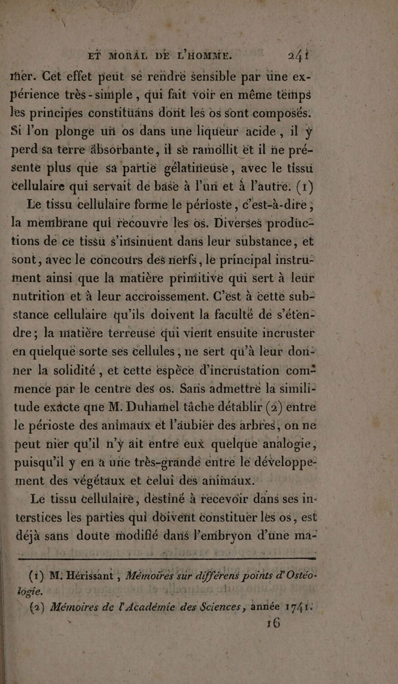rer. Cét effet peut sé rendre sensible par üne ex- périence très -simple , qui fait voir en même témps les principes constitüans dont les os sont composés. Si l’on plonge uñ os dans une liqueur acide, il ÿ perd sa terre äbsorbante, il se ramollit ët il ñe pré- sente plus que sa partié gélatieuse, avec le tissu cellulaire qui servait de base à l’uri et à l’autre. (1) Le tissu cellülaire forme le périoste, c’est-à-dire ; la membrane qui recouvre les os. Diverses prodüc- tions de ce tissu $’inisinuent dans leur substance, et sont, avec le concours des nerfs, le principal instru- ment ainsi que la matière primitive qui sert à leur nutrition et à leur accroissement. C’est à cette sub- stance cellulaire qu’ils doivent la faculté de s’éten- dre; la iiatière terreuse qui vierit ensuite incruster en quelque sorte ses cellules ; ne sert qu’à leur don- ner la solidité , et cette espèce d’incrustation com” mence par le centre des os. Sans admettre la simili- tude exâcte qne M. Duhamel tâche détablir (5) entre le périoste des animaux et l’âubier des arbres, on ne | peut nier qu'il n'y äit entre eux quelque analogie, puisqu'il ÿ en à urie très-grändé entre lé développe- ment des végétäux et celui des animaux. Le tissu cellulaire, destiné à recevoir dans ses in- _ terstices les parties qui dôivefñit constituer les os, est déjà sans doute modifié dans l’emibryon d’üne ma- (1) M: Hérissant , Mémoires sur différens points d’'Ostéo- logie. : BE Hi À (2) Mémoires de l'Académie des Sciences, année 1741: 16