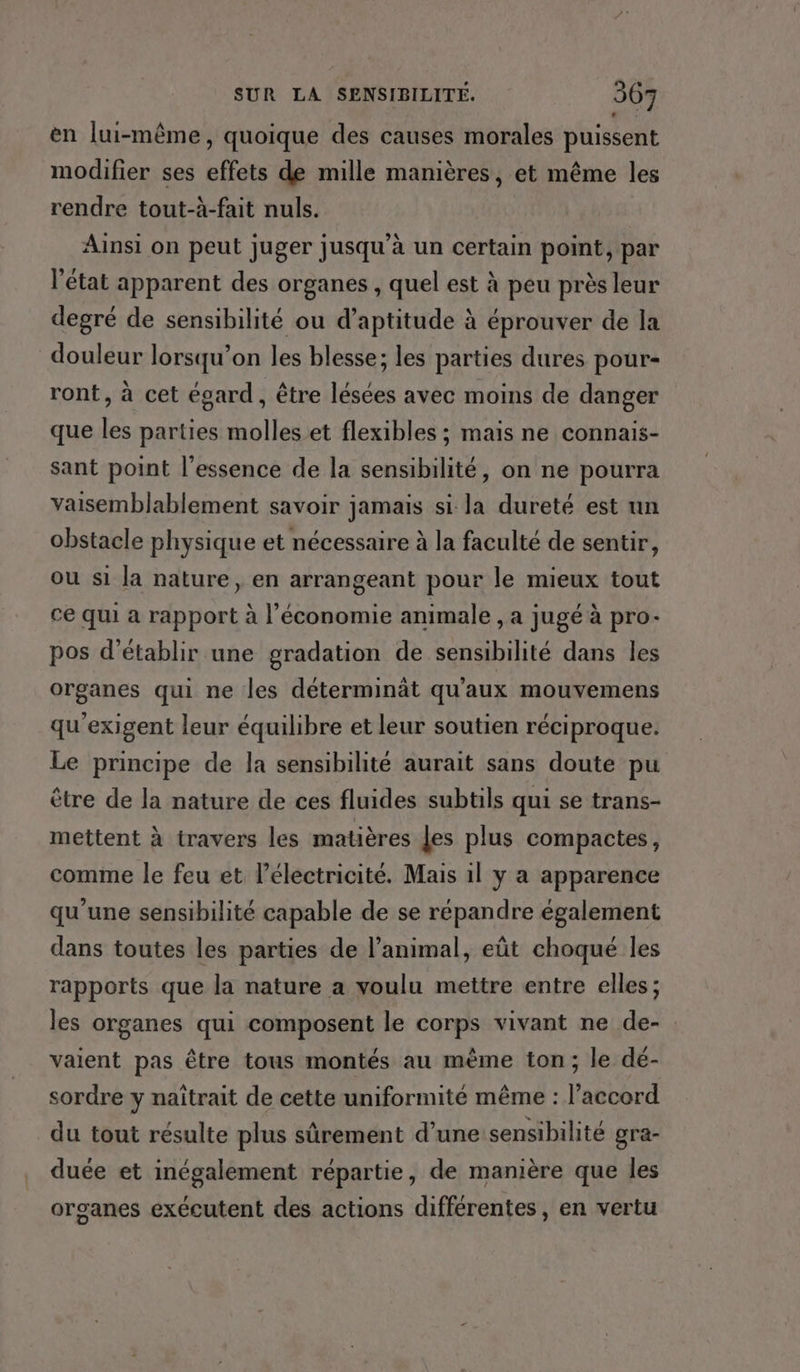 en lui-même, quoique des causes morales puissent modifier ses effets de mille manières, et même les rendre tout-à-fait nuls. Ainsi on peut juger jusqu’à un certain point, par l’état apparent des organes , quel est à peu près leur degré de sensibilité ou d’aptitude à éprouver de la douleur lorsqu'on les blesse; les parties dures pour- ront, à cet égard , être lésées avec moins de danger que les parties molles et flexibles ; mais ne connais- sant point l'essence de la sensibilité, on ne pourra vaisemblablement savoir jamais si la dureté est un obstacle physique et nécessaire à la faculté de sentir, ou si la nature, en arrangeant pour le mieux tout ce qui a rapport à l’économie animale , a jugé à pro- pos d'établir une gradation de sensibilité dans les organes qui ne les déterminät qu'aux mouvemens qu'exigent leur équilibre et leur soutien réciproque. Le principe de la sensibilité aurait sans doute pu être de la nature de ces fluides subtils qui se trans- mettent à travers les matières les plus compactes, comme le feu et lélectricité. Mais il y a apparence qu’une sensibilité capable de se répandre également dans toutes les parties de l'animal, eût choqué les rapports que la nature a voulu mettre entre elles; les organes qui composent le corps vivant ne de- vaient pas être tous montés au même ton; le dé- sordre y naïîtrait de cette uniformité même : l'accord du tout résulte plus sûrement d’une sensibilité gra- duée et inégalement répartie, de manière que les organes exécutent des actions différentes, en vertu