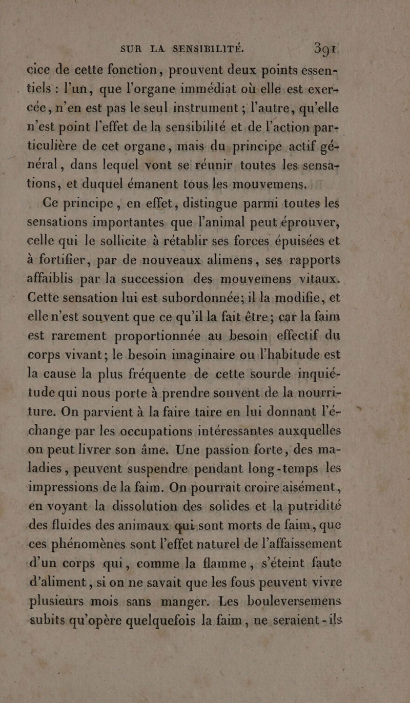 cice de cette fonction, prouvent deux points essen- . tels : l’un, que l’organe immédiat où elle est-exer- cée, n’en est pas le seul instrument ; l’autre, qu’elle n'est point l'effet de la sensibilité et de l’action par- ticulière de cet organe, mais du,principe actif gé- néral, dans lequel vont se réunir toutes les sensa- tions, et duquel émanent tous les mouvemens. Ce principe , en effet, distingue parmi toutes les sensations importantes que l'animal peut éprouver, celle qui le sollicite à rétablir ses forces épuisées et à fortifier, par de nouveaux alimens, ses rapports affaiblis par la succession des mouvemens vitaux. Cette sensation lui est subordonnée; il la modifie, et elle n’est souvent que ce qu’il la fait être; car la faim est rarement proportionnée au besoin effectif du corps vivant ; le besoin imaginaire ou lhabitude est la cause la plus fréquente de cette sourde inquié- tude qui nous porte à prendre souvent de la nourri- ture, On parvient à la faire taire en lui donnant l’é- change par les occupations intéressantes auxquelles on peut livrer son âme. Une passion forte, des ma- ladies , peuvent suspendre pendant long-temps les impressions de la faim. On pourrait croire aisément, en voyant la dissolution des solides et la putridité des fluides des animaux qui:sont morts de faim, que ces phénomènes sont l'effet naturel de l’affaissement d’un corps qui, comme la flamme, s'éteint faute d’aliment , si on ne savait que les fous peuvent vivre plusieurs mois sans manger. Les bouleversemens subits qu’opère quelquefois la faim , ne seraient - ils