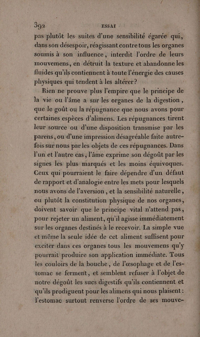 pas plutôt les suites d’une sensibilité égarée qui, dans son désespoir, réagissant contre tous les organes soumis à son influence, interdit l’ordre de leurs mouvemens, en détruit la texture et abandonne les fluides qu'ils contiennent à toute l'énergie des causes physiques qui tendent à les altérer? Rien ne prouve plus l’empire que le principe de la vie ou l’âme a sur les organes de la digestion, que le goût ou la répugnance que nous avons pour certaines espèces d’alimens. Les répugnances tirent leur source ou d’une disposition transmise par les parens , ou d’une impression désagréable faite autre- fois sur nous par les objets de ces répugnances. Dans lun et l’autre cas, l’âme exprime son dégoût par les signes les plus marqués et les moins équivoques. Ceux qui pourraient le faire dépendre d’un défaut de rapport et d’analogie entre les mets pour lesquels nous avons de l’aversion , et la sensibilité naturelle, ou plutôt la constitution physique de nos organes, doivent savoir que le principe vital n’attend pas, pour rejeter un aliment, qu’il agisse immédiatèment sur les organes destinés à le recevoir. La simple vue etmême la seule idée de cet aliment suffisent pour exciter dans ces organes tous les mouvemens qu'y pourrait produire son application immédiate. Tous les couloirs de la bouche, de l’œsophage et de l’es- tomac se ferment, et semblent refuser à l’objet de notre dégoût les sucs digestifs qu'ils contiennent et qu’ils prodiguent pour les alimens qui nous plaisent : l'estomac surtout renverse l'ordre de ses mouve- \ sn 2, ER FUhatiltl