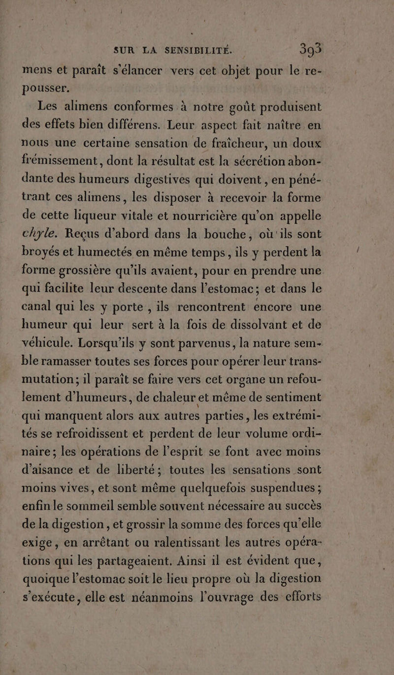 mens et paraît s'élancer vers cet objet pour le re- pousser. Les alimens conformes à notre goût produisent des effets bien différens. Leur aspect fait naître en nous une certaine sensation de fraîcheur, un doux frémissement, dont la résultat est la sécrétion abon- dante des humeurs digestives qui doivent , en péné- trant ces alimens, les disposer à recevoir la forme de cette liqueur vitale et nourricière qu’on appelle chyle. Reçus d’abord dans la bouche, où'ils sont broyés et humectés en même temps, ils y perdent la forme grossière qu'ils avaient, pour en prendre une qui facilite leur descente dans l’estomac; et dans le canal qui les y porte , ils rencontrent encore une humeur qui leur sert à la fois de dissolvant et de véhicule. Lorsqu'ils y sont parvenus, la nature sem- ble ramasser toutes ses forces pour opérer leur trans- mutation; il paraît se faire vers cet organe un refou- lement d'humeurs, de chaleur et même de sentiment qui manquent alors aux autres parties, les extrémi- tés se refroidissent et perdent de leur volume ordi- naire ; les opérations de l'esprit se font avec moins d’aisance et de liberté; toutes les sensations sont moins vives, et sont même quelquefois suspendues ; enfin le sommeil semble souvent nécessaire au succès de la digestion , et grossir la somme des forces qu'elle exige, en arrêtant ou ralentissant les autres opéra- tions qui les partageaient. Ainsi il est évident que, quoique l’estomac soit le lieu propre où la digestion s'exécute, elle est néanmoins l'ouvrage des efforts