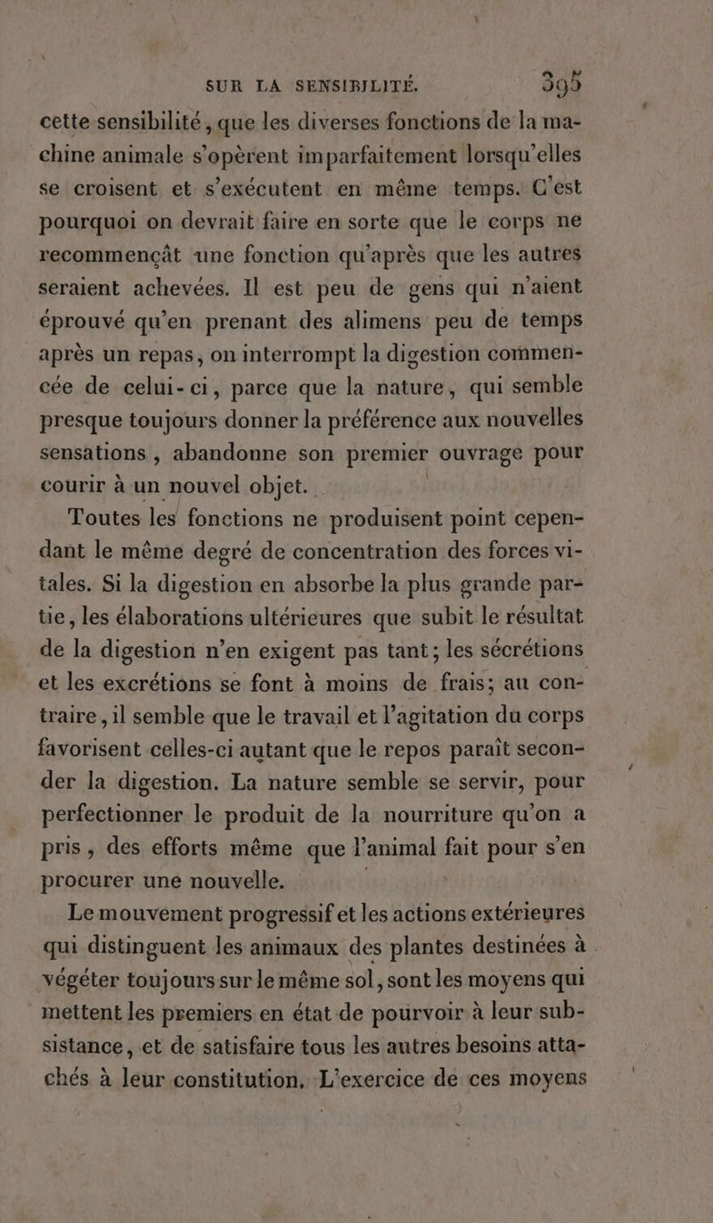 cette sensibilité , que les diverses fonctions de la ma- chine animale s’opèrent imparfaitement lorsqu'elles se croisent et s’exécutent en même temps. C'est pourquoi on devrait faire en sorte que le corps ne recommençât une fonction qu'après que les autres seraient achevées. Il est peu de gens qui n'aient éprouvé qu’en prenant des alimens peu de temps après un repas, on interrompt la digestion commen- cée de celui-ci, parce que la nature, qui semble presque toujours donner la préférence aux nouvelles sensations , abandonne son premier ouvrage pour courir à un nouvel objet. Toutes les fonctions ne produisent point cepen- dant le même degré de concentration des forces vi- tales. Si la digestion en absorbe la plus grande par- tie, les élaborations ultérieures que subit le résultat de la digestion n’en exigent pas tant; les sécrétions et les excrétions se font à moins de frais; au con- traire , il semble que le travail et l'agitation du corps favorisent celles-ci autant que le repos paraît secon- der la digestion. La nature semble se servir, pour perfectionner le produit de la nourriture ne a pris , des efforts même que l'animal fait pour s’en procurer une nouvelle. Le mouvement progressif et les actions extérieures qui distinguent les animaux des plantes destinées à végéter toujours sur le même sol, sont les moyens qui mettent les premiers en état de pourvoir à leur sub- sistance, et de satisfaire tous les autres besoins atta- chés à leur constitution. L'exercice de ces moyens