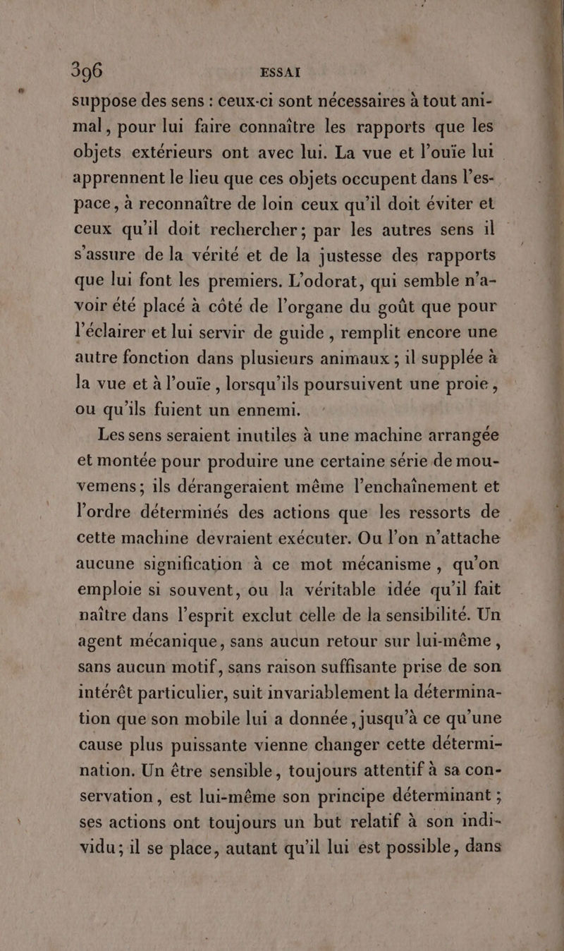 suppose des sens : ceux-ci sont nécessaires à tout ani- mal, pour lui faire connaître les rapports que les apprennent le lieu que ces objets occupent dans l’es- pace , à reconnaître de loin ceux qu’il doit éviter et ceux qu'il doit rechercher; par les autres sens il s'assure de la vérité et de la justesse des rapports que lui font les premiers. L’odorat, qui semble n’a- voir été placé à côté de l’organe du goût que pour l’éclairer et lui servir de guide , remplit encore une autre fonction dans plusieurs animaux ; il supplée à la vue et à l’ouïe , lorsqu'ils poursuivent une proie, ou qu'ils fuient un ennemi. Les sens seraient inutiles à une machine arrangée et montée pour produire une certaine série de mou- vemens; ils dérangeraient même l’enchaînement et l’ordre déterminés des actions que les ressorts de cette machine devraient exécuter. Ou l’on n’attache aucune signification à ce mot mécanisme, qu'on emploie si souvent, ou la véritable idée qu'il fait naître dans l'esprit exclut celle de la sensibilité. Un agent mécanique, sans aucun retour sur lui-même, sans aucun motif, sans raison suffisante prise de son intérêt particulier, suit invariablement la détermina- tion que son mobile lui a donnée, jusqu’à ce qu'une cause plus puissante vienne changer cette détermi- nation. Un être sensible, toujours attentif à sa con- servation , est lui-même son principe déterminant ; ses actions ont toujours un but relatif à son indi- vidu; il se place, autant qu'il lui est possible, dans