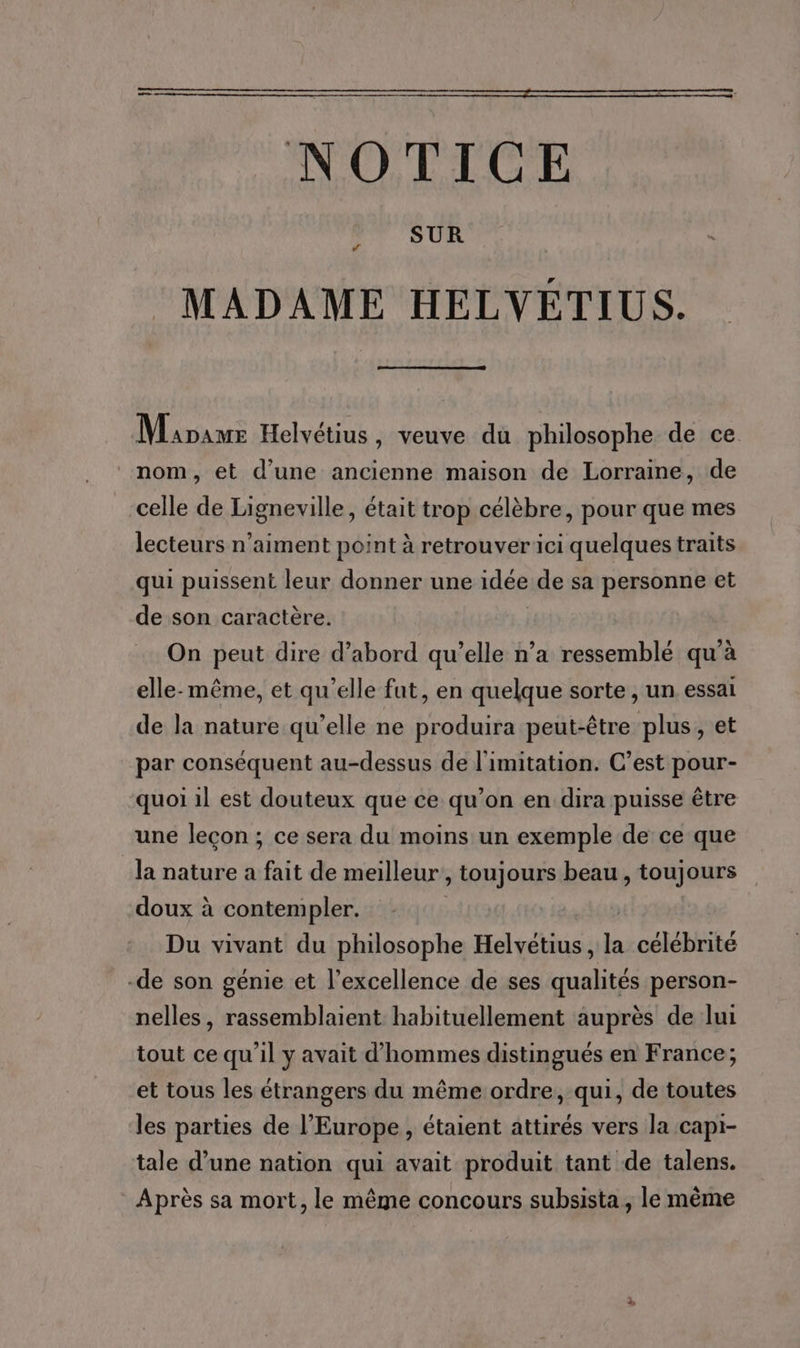 NOTICE SUR C4 MADAME HELVETIUS. Minas Helvétius , veuve du philosophe de ce nom, et d'une ancienne maison de Lorraine, de celle de Ligneville, était trop célèbre, pour que mes lecteurs n’aiment point à retrouverici quelques traits qui puissent leur donner une idée de sa personne et de son caractère. On peut dire d’abord qu’elle n’a ressemblé qu'à elle-même, et qu’elle fat, en quelque sorte , un essai de la nature qu’elle ne produira peut-être plus, et par conséquent au-dessus de l'imitation. C’est pour- quoi il est douteux que ce qu’on en dira puisse être une leçon ; ce sera du moins un exemple de ce que la nature a fait de meilleur’, toujours beau, toujours doux à contempler. : Du vivant du philosophe Helvétius, la célébrité -de son génie et l'excellence de ses qualités person- nelles, rassemblaient habituellement auprès de lui tout ce qu'il y avait d'hommes distingués en France; et tous les étrangers du même ordre, qui, de toutes les parties de l’Europe, étaient attirés vers la capi- tale d’une nation qui avait produit tant de talens. Après sa mort, le même concours subsista, le même