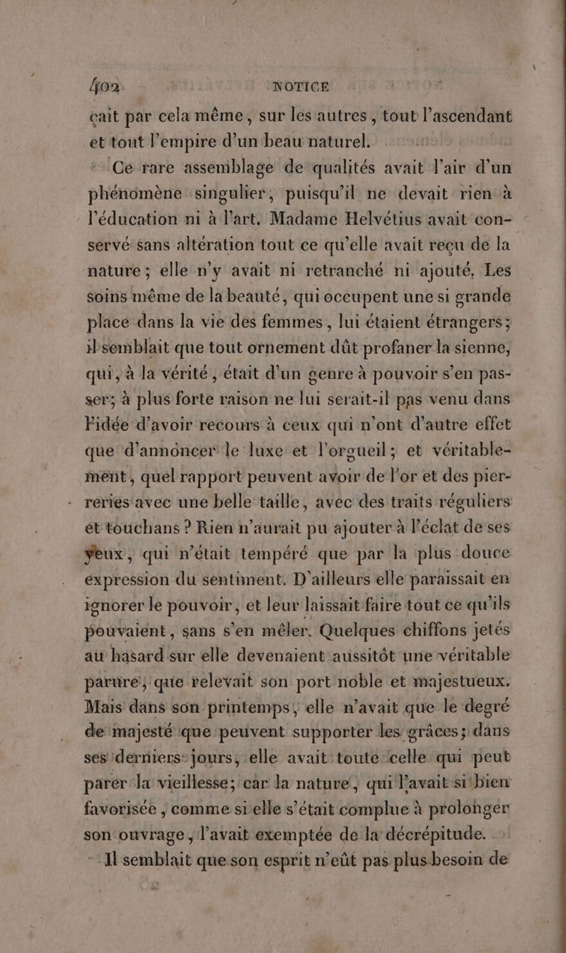 /jo2 | NOTICE çait par cela même, sur les autres , tout l’ascendant et tout l'empire d’un beau naturel. Ce rare assemblage de qualités avait l'air d’un phénomène singulier, puisqu'il ne devait rien à l'éducation ni à l'art. Madame Helvétius avait con- servé sans altération tout ce qu’elle avait reçu de la nature ; elle n'y avait ni retranché ni ajouté, Les soins même de la beauté, qui occupent une si grande place dans la vie des femmes, lui étaient étrangers; semblait que tout ornement dût profaner la sienne, qui, à la vérité , était d'un genre à pouvoir s’en pas- ser; à plus forte raison ne lui serait-il pas venu dans Fidée d’avoir recours à ceux qui n’ont d'autre effet que d'annoncer le luxe et l’orgueil; et véritable- ment, quel rapport peuvent avoir de l'or et des pier- réries'avec une belle taille, avec des traits réguliers ét touchans ? Rien n'aurait pu ajouter à l'éclat de ses veux, qui n’était tempéré que par la plus douce expression du sentiment, D'ailleurs elle paraissait en 19 pouvaient, sans s’en mêler. Quelques chiffons jetés au hasard sur elle devenaient aussitôt une véritable sgnorer le pouvoir, et leur laissait faire tout ce qu'ils parure} que relevait son port noble et majestueux. Mais dans son printemps, elle n'avait que le degré de majesté que peuvent supporter les grâces ; dans ses derniers: jours, elle avait toute celle qui peut parer la vieillesse; car la nature, qui l'avait sitbien favorisée , comme sielle s’était complue à prolonger son ouvrage, l’avait exemptée de la décrépitude. *: I semblait que son esprit n’eût pas plus besoin de