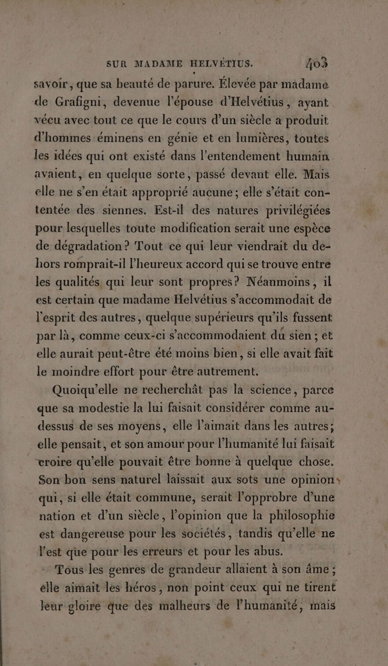 savoir, que sa beauté de parure. Élevée par madame de Grafigni, devenue l'épouse d'Helvétius, ayant vécu avec tout ce que le cours d’un siècle a produit d'hommes éminens en génie et en lumières, toutes les idées qui ont existé dans l’entendement humain. avaient, en quelque sorte, passé devant elle. Mais elle ne s’en était approprié aucune; elle s'était con- tentée des siennes. Est-il des natures privilégiées pour lesquelles toute modification serait une espèce de dégradation? Tout ce qui leur viendrait du de- hors romprait-il l’heureux accord qui se trouve entre les qualités qui leur sont propres? Néanmoins, il est certain que madame Helvétius s’'accommodait de l'esprit des autres, quelque supérieurs qu’ils fussent par là, comme ceux-ci s’accommodaient du sien ; et elle aurait peut-être été moins bien, si elle avait fait le moindre effort pour être autrement. Quoiqu’elle ne recherchät pas la science, parce que sa modestie la lui faisait considérer comme au- dessus de ses moyens, elle l’aimait dans les autres; elle pensait, et son amour pour l'humanité lui faisait croire qu’elle pouvait être bonne à quelque chose. Son bon sens naturel laissait aux sots une opinion: qui, si elle était commune, serait l’opprobre d’une nation et d’un siècle, l’opinion que la philosophie est dangereuse pour les sociétés, tandis qu’elle ne l’est que pour les erreurs et pour les abus. Tous les genres de grandeur allaient à son âme; elle aimait les héros, non point ceux qui ne tirent leur gloire que des malheurs de l'humanité, mais