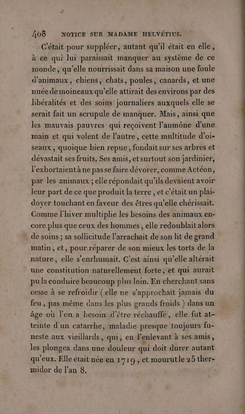 C'était pour suppléer, autant qu’il était en elle, à ce qui lui paraissait manquer au système de ce monde, qu’elle nourrissait dans sa maison une foule d'animaux, chiens, chats, poules, canards, et une nuée de moineaux qu’elle attirait des environs par des libéralités et des soins journaliers auxquels elle se serait fait un scrupule de manquer. Mais, ainsi que les mauvais pauvres: qui reçoivent l’aumône d’une main et qui volent de l’autre, cette multitude d’oi- seaux , quoique bien repue, fondait sur ses arbres et dévastait ses fruits, Ses amis, et surtout son jardinier, l'exhortaient à ne passe faire dévorer, comme Actéon, par les animaux ; elle répondait qu'ils devaient avoir leur part de ce que produit la terre , et c’était un plai- doyer touchant en faveur des êtres qu’elle chérissait. Comme l'hiver multiplie les besoins des animaux en- core plus que ceux des hommes, elle redoublait alors . de soins ; sa sollicitude l’arrachait de son lit de grand matin , et, pour réparer de son mieux les torts de Ja nature, elle s’enrhumait. C’est ainsi qu'elle altérait une constitution naturellement forte, et qui aurait pu la conduire beaucoup plus loin. En cherchant sans cesse à se refroidir (elle ne s’approchait jamais du feu , pas même dans les plus grands froids ) dans un âge où l’on a besoin d'être réchauffé, elle fut at- teinte d'un catarrhe, maladie presque toujours fu- neste aux vieillards, qui, en l’enlevant à ses amis , les plongea dans une douleur qui doit durer autant qu'eux. Elle était née:en 1710 , et mourutle 25 ther- midor de l’an 8. FOUR ES js
