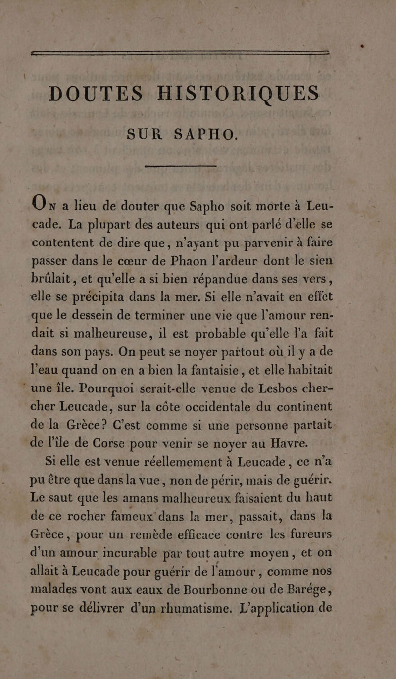 DOUTES HISTORIQUES SUR SAPHO. Ox a lieu de douter que Sapho soit morte à Leu- cade. La plupart des auteurs qui ont parlé d'elle se contentent de dire que, n’ayant pu parvenir à faire passer dans le cœur de Phaon l’ardeur dont le sien brûülait , et qu’elle a si bien répandue dans ses vers, elle se précipita dans la mer. Si elle n’avait en effet que le dessein de terminer une vie que l'amour ren- dait si malheureuse, il est probable qu’elle l'a fait dans son pays. On peut se noyer partout où il y a de l’eau quand on en a bien la fantaisie, et elle habitait ‘ une île. Pourquoi serait-elle venue de Lesbos cher- cher Leucade, sur la côte occidentale du continent de la Grèce? C’est comme si une personne partait. de l’île de Corse pour venir se noyer au Havre. Si elle est venue réellemement à Leucade, ce n’a pu être que dans la vue, non de périr, mais de guérir. Le saut que les amans malheureux faisaient du haut de ce rocher fameux dans la mer, passait, dans la Grèce, pour un remède efficace contre les fureurs d'un amour incurable par tout autre moyen, et on allait à Leucade pour guérir de l'amour , comme nos malades vont aux eaux de Bourbonne ou de Barége, pour se délivrer d’un rhumatisme. L'application de