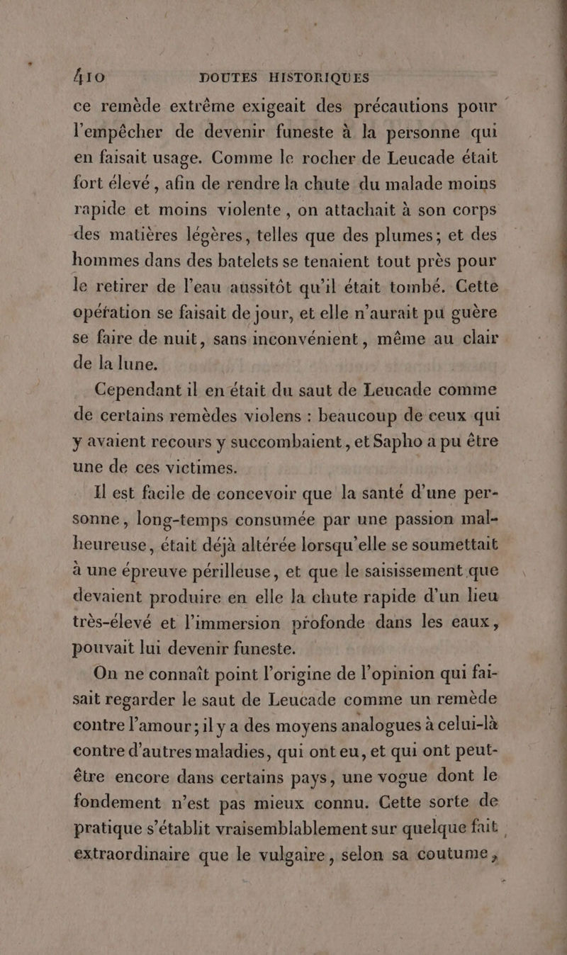 ce remède extrême exigeait des précautions pour l'empêcher de devenir funeste à la personne qui en faisait usage. Comme le rocher de Leucade était fort élevé , afin de rendre la chute du malade moins rapide et moins violente, on attachait à son corps des matières légères, telles que des plumes; et des hommes dans des batelets se tenaient tout près pour le retirer de l’eau aussitôt qu’il était tombé. Cette opération se faisait de jour, et elle n’aurait pu guère se faire de nuit, sans inconvénient, même au clair de la lune. | Cependant il en était du saut de Leucade comme de certains remèdes violens : beaucoup de ceux qui ÿ avaient recours y succombaient , et Sapho a pu être une de ces victimes. Il est facile de concevoir que la santé d’une per- sonne, long-temps consumée par une passion mal- heureuse, était déjà altérée lorsqu'elle se soumettait à une épreuve périlleuse, et que le saisissement que devaient produire en elle la chute rapide d’un lieu très-élevé et l’immersion profonde dans les eaux, pouvait lui devenir funeste. On ne connaît point l’origine de l’opinion qui fai- sait regarder le saut de Leucade comme un remède contre l’amour; il y a des moyens analogues à celui-là contre d'autres maladies, qui ont eu, et qui ont peut- être encore dans certains pays, une vogue dont le fondement n’est pas mieux connu. Cette sorte de extraordinaire que le vulgaire, selon sa coutume, + bed tt a