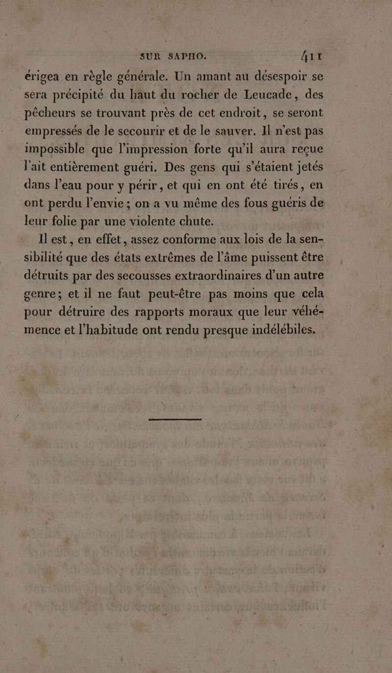 SUR SAPHO. De Ait érigea en règle générale. Un amant au désespoir se sera précipité du haut du rocher de Leucade, des pêcheurs se trouvant près de cet endroit, se seront empressés de le secourir et de le sauver. Il n’est pas impossible que l'impression forte qu'il aura reçue l'ait entièrement guéri. Des gens qui s'étaient jetés dans l’eau pour y périr , et qui en ont été tirés, en ont perdu l'envie; on a vu même des fous guéris de leur folie par une violente chute. Il est, en effet, assez conforme aux lois de la sen- sibilité que des états extrêmes de l’âme puissent être détruits par des secousses extraordinaires d’un autre genre; et il ne faut peut-être pas moins que cela pour détruire des rapports moraux que leur véhé- mence et l’habitude ont rendu presque indélébiles.