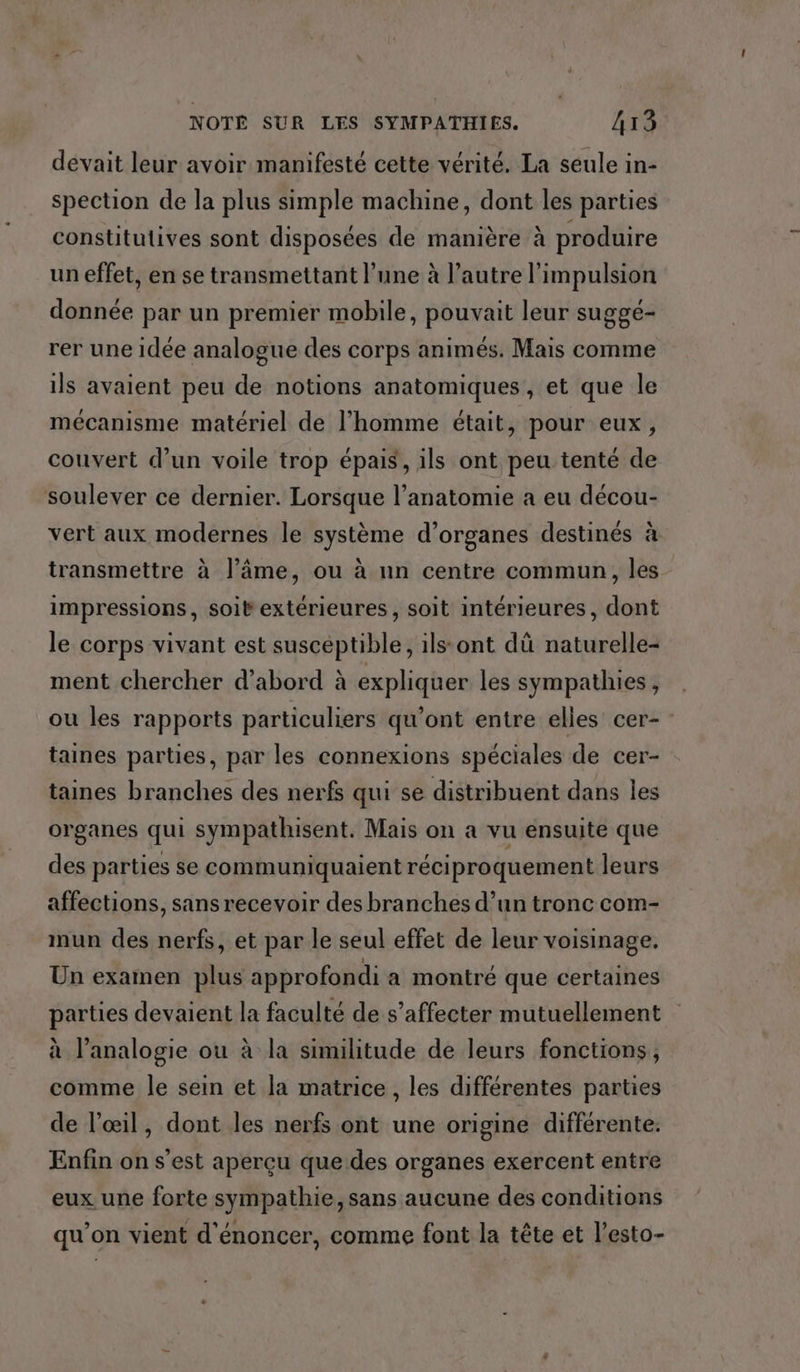 dévait leur avoir manifesté cette vérité. La seule in- spection de la plus simple machine, dont les parties constitutives sont disposées de manière à produire un effet, en se transmettant l’une à l’autre l'impulsion donnée par un premier mobile, pouvait leur suggé- rer une idée analogue des corps animés. Mais comme ils avaient peu de notions anatomiques, et que le mécanisme matériel de l’homme était, pour eux, couvert d’un voile trop épais, ils ont peu tenté de soulever ce dernier. Lorsque l’anatomie a eu décou- vert aux modernes le système d’organes destinés à transmettre à l’âme, ou à nn centre commun, les impressions, soit extérieures, soit intérieures, dont le corps vivant est suscéptible, ilstont dû naturelle- ment chercher d’abord à expliquer les sympathies , ou les rapports particuliers qu'ont entre elles cer- taines parties, par les connexions spéciales de cer- taines branches des nerfs qui se distribuent dans les organes qui sympathisent. Mais on a vu ensuite que des parties se communiquaient réciproquement leurs affections, sans recevoir des branches d’un tronc com- nmun des nerfs, et par le seul effet de leur voisinage. Un examen plus approfondi a montré que certaines parties devaient la faculté de s’affecter mutuellement à l’analogie où à la similitude de leurs fonctions, comme le sein et la matrice, les différentes parties de l'œil, dont les nerfs ont une origine différente. Enfin on s’est aperçu que.des organes exercent entre eux une forte sympathie, sans aucune des conditions qu’on vient d'énoncer, comme font la tête et l’esto-