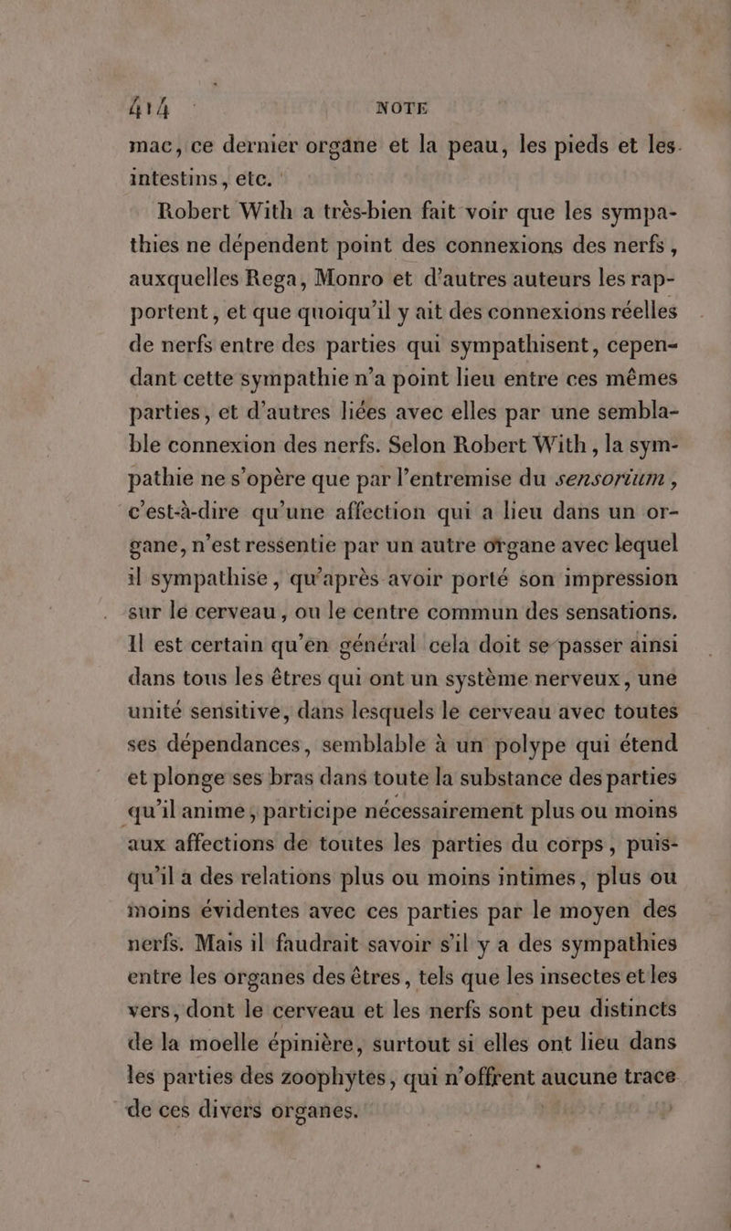 G14 : NOTE mac, ce dernier organe et la peau, les pieds et les. intestins, etc. : Robert With a très-bien fait voir que les sympa- thies ne dépendent point des connexions des nerfs, auxquelles Rega, Monro et d’autres auteurs les rap- portent, et que quoiqu'il y ait des connexions réelles de nerfs entre des parties qui sympathisent, cepen- dant cette sympathie n’a point lieu entre ces mêmes parties, et d’autres liées avec elles par une sembla- ble connexion des nerfs. Selon Robert With , la sym- pathie ne s’opère que par l’entremise du sersorium , c'est-à-dire qu'une affection qui a lieu dans un or- gane, n’est ressentie par un autre organe avec lequel il sympathise, qu'après avoir porté son impression sur lé cerveau, ou le centre commun des sensations, Il est certain qu’en général cela doit se-passer ainsi dans tous les êtres qui ont un système nerveux, une unité sensitive, dans lesquels le cerveau avec toutes ses dépendances, semblable à un polype qui étend et plonge ses bras dans toute la substance des parties qu'il anime; participe nécessairement plus ou moins aux affections de toutes les parties du corps, puis- qu'il a des relations plus ou moins intimes, plus ou moins évidentes avec ces parties par le moyen des nerfs. Mais il faudrait savoir s’il y a des sympathies entre les organes des êtres , tels que les insectes etles vers, dont le cerveau et les nerfs sont peu distincts de la moelle épinière, surtout si elles ont lieu dans les parties des zoophytes, qui n 'ofFeeR aucune trace de ces divers organes.