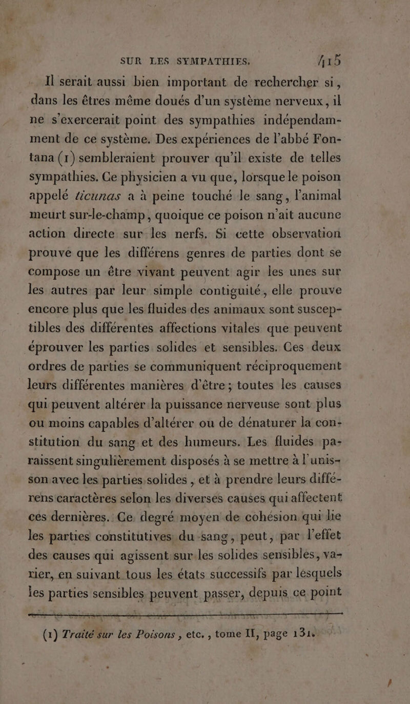 Il serait aussi bien important de rechercher si, dans les êtres même doués d’un système nerveux, il ne s'exercerait point des sympathies indépendam- ment de ce système. Des expériences de l'abbé Fon- tana (1) sembleraient prouver qu’il existe de telles sympathies. Ce physicien a vu que, lorsque le poison appelé äcunas à à peine touché le sang, l'animal meurt sur-le-champ, quoique ce poison n'ait aucune action directe sur les nerfs. Si cette observation prouve que les différens genres de parties dont se compose un être vivant peuvent agir Îles unes sur les autres par leur simple contiguité, elle prouve encore plus que les fluides des animaux sont suscep- tibles des différentes affections vitales que peuvent éprouver les parties solides et sensibles. Ces deux ordres de parties se communiquent réciproquement leurs différentes manières d’être ; toutes les causes qui peuvent altérer la puissance nerveuse sont plus ou moins capables d’altérer ou de dénaturer la con- stitution du sang et des humeurs. Les fluides pa- raissent singulièrement disposés à se mettre à l'unis- son avec les parties, solides , et à prendre leurs diffe- rens caractères selon les diverses causes qui affectent ces dernières. Ce. degré moyen de cohésion qui lie les parties constitutives: du sang, peut, par l'eftet des causes qui agissent:sur.les solides sensibles, va- ier, en suivant tous les états successifs par lésquels les parties sensibles peuvent passer, depuis ce point