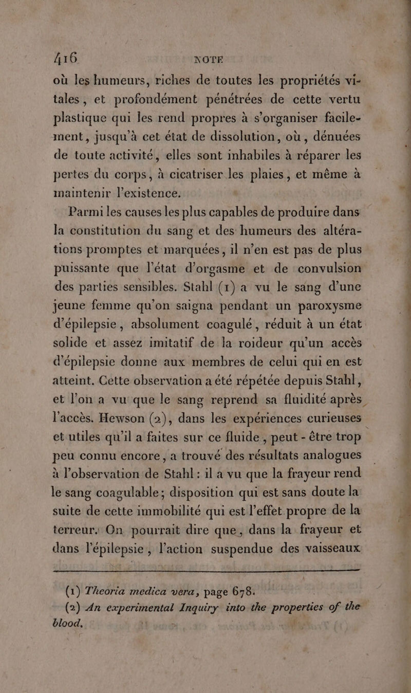 où les humeurs, riches de toutes les propriétés vi- tales, et profondément pénétrées de cette vertu plastique qui Îles rend propres à s'organiser facile- ment, jusqu à cet état de dissolution, où , dénuées de toute activité, elles sont inhabiles à réparer les pertes du corps, à cicatriser les plaies, et même à maintenir l'existence. Parmi les causes les plus capables de produire dans la constitution du sang et des humeurs des altéra- tions promptes et marquées, il n’en est pas de plus puissante que l’état d’orgasme et de convulsion des parties sensibles. Stahl (1) a vu le sang d’une jeune femme qu'on saigna pendant un paroxysme d’épilepsie, absolument coagulé, réduit à un état solide et assez imitatif de la roideur qu’un accès d’épilepsie donne aux membres de celui qui en est atteint, Cette observation a été répétée depuis Stahl], et utiles qu’il a faites sur ce fluide , peut - être trop peu connu encore , a trouvé des résultats analogues à l’observation de Stahl : il a vu que la frayeur rend le sang coagulable; disposition qui est sans doute la suite de cette immobilité qui est l'effet propre de la terreur: On pourrait dire que, dans la frayeur et dans l’épilepsie, l’action suspendue des vaisseaux (1) Theorta medica vera, page 678. blood, à dt mit. ‘ti sn pitt.