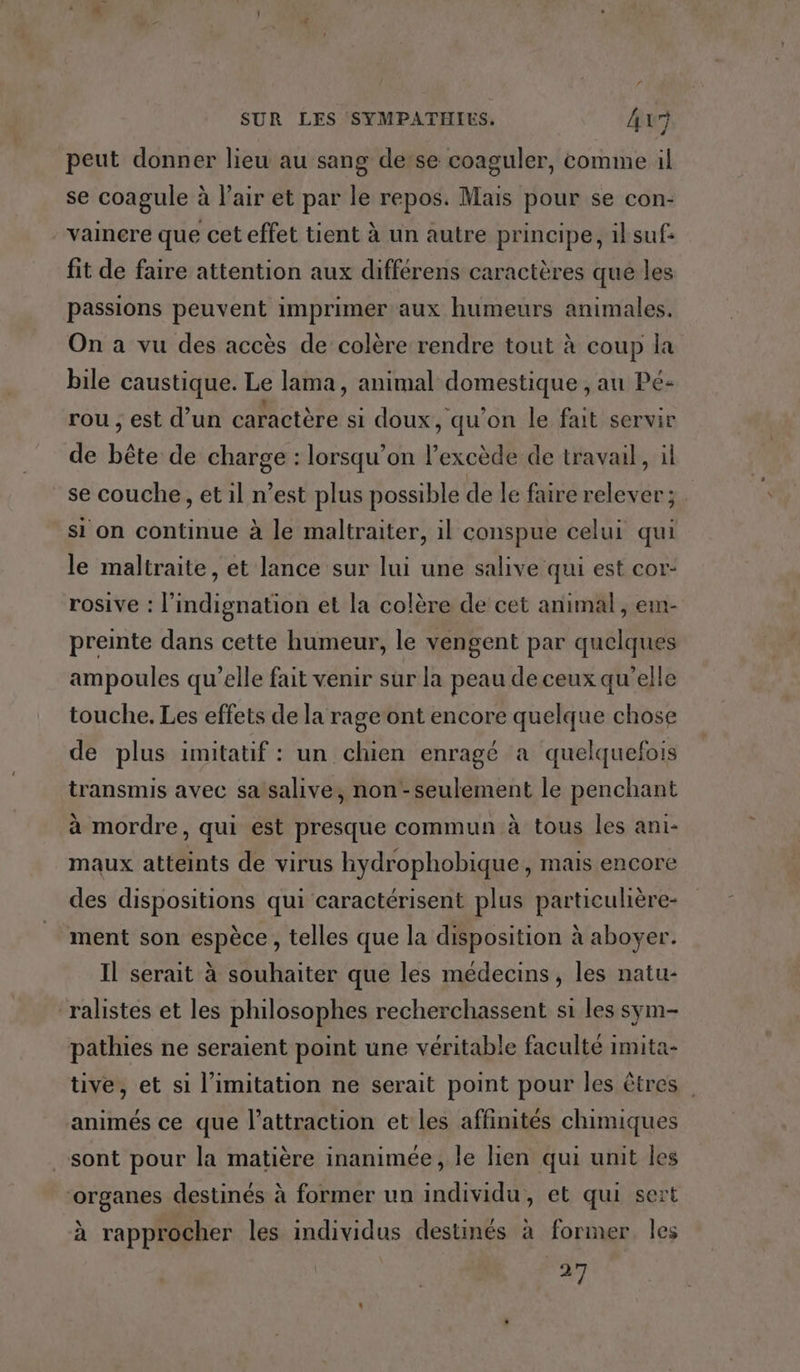 peut donner lieu au sang de:se coaguler, comme il se coagule à l'air et par le repos. Mais pour se con:- vaincre que cet effet tient à un autre principe, iksuf: fit de faire attention aux différens caractères que les passions peuvent imprimer aux humeurs animales. On a vu des accès de colère rendre tout à coup la bile caustique. Le lama, animal domestique , au Pé- rou ; est d’un caractère si doux, qu'on le fait servir de bête de charge : lorsqu'on lexcède de travail, il se couche, et il n’est plus possible de le faire relever; si on continue à le maltraiter, il conspue celui qui le maltraite, et lance sur lui une salive qui est cor- rosive : l'indignation et la colère de cet animal , em- preinte dans cette humeur, le vengent par quelques ampoules qu’elle fait venir sur la peau de ceux qu'elle touche. Les effets de la rage ont encore quelque chose de plus imitatif : un chien enragé a quelquefois transmis avec sa salive, non -seulement le penchant à mordre, qui est presque commun à tous les ani- maux atteints de virus hydrophobique, mais encore des dispositions qui caractérisent plus particulière- ment son espèce , telles que la disposition à aboyer. Il serait à souhaiter que les médecins, les natu- ralistes et les philosophes recherchassent si les sym- pathies ne seraient point une véritable faculté imita- tive, et si limitation ne serait point pour les êtres animés ce que l'attraction et les affinités chimiques sont pour la matière inanimée, le lien qui unit les organes destinés à former un individu, et qui sert à rapprocher les individus destinés à former Îles +1