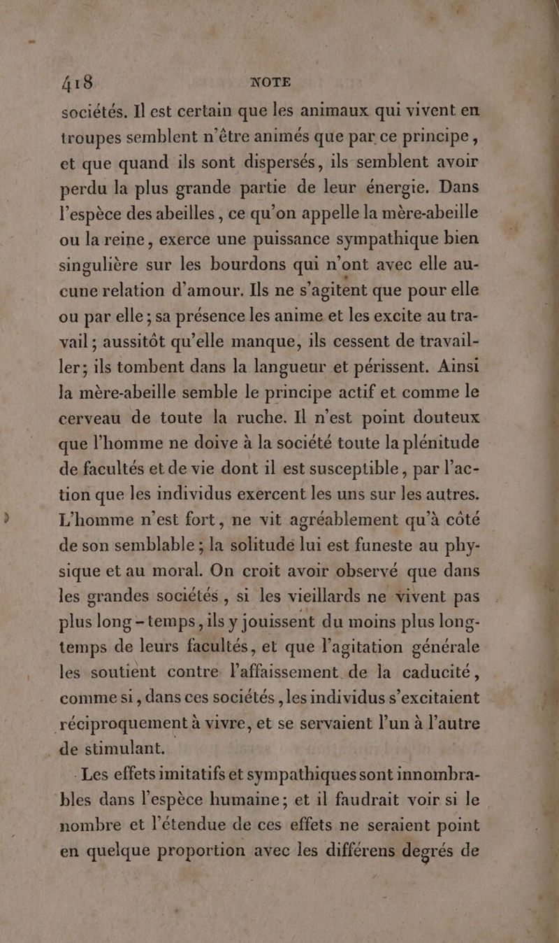 sociétés. Il est certain que les animaux qui vivent en troupes semblent n’être animés que par ce principe, et que quand ils sont dispersés, ils semblent avoir For la plus grande sens de leur énergie. Dans l’espèce des abeilles, ce qu'on appelle la mère-abeille ou la reine, exerce une puissance à A a Lu bien singulière sur les bourdons qui n'ont avec elle au- cune relation d'amour. Ils ne s ’agitent que pour elle ou par elle ; sa présence les anime et les excite au tra- vail ; aussitôt qu’elle manque, ils cessent de travail- ler; ils tombent dans la langueur et périssent. Ainsi Ja mère-abeille semble le principe actif et comme le cerveau de toute la ruche. Il n'est point douteux que l’homme ne doive à la société toute la plénitude de facultés et de vie dont il est susceptible, par l’ac- tion que les individus exercent les uns sur les autres. L'homme n'est fort, ne vit agréablement qu’à côté de son semblable ; la solitudé lui est funeste au phy- sique et au moral. On croit avoir observé que dans les grandes sociétés , si les vieillards ne vivent pas plus long -temps, ils y jouissent du moins plus long- générale É les soutient contre laffaissement de la caducité, temps de leurs facultés, et que l’agitation comme si, dans ces sociétés , les individus s’excitaient réciproquement à vivre, et se servaient l’un à l’autre de stimulant. Les effets imitatifs et sympathiques sont innombra- bles dans l'espèce humaine; et il faudrait voir si le nombre et l'étendue de ces effets ne seraient point en quelque proportion avec les différens degrés de je di +