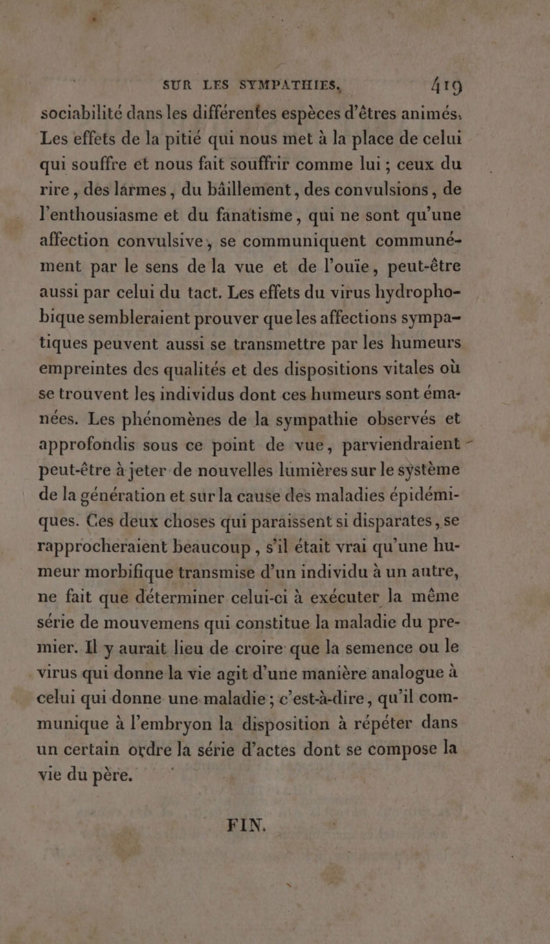 sociabilité dans les différentes espèces d’êtres animés. Les effets de la pitié qui nous met à la place de celui qui souffre et nous fait souffrir comme lui ; ceux du rire , des larmes, du bâillement , des convulsions, de l'enthousiasme et du fanatisme, qui ne sont qu’une affection convulsive, se communiquent communé- ment par le sens de la vue et de l’ouie, peut-être aussi par celui du tact. Les effets du virus hydropho- bique sembleraient prouver queles affections sympa- tiques peuvent aussi se transmettre par les humeurs empreintes des qualités et des dispositions vitales où se trouvent les individus dont ces humeurs sont éma- nées. Les phénomènes de la sympathie observés et approfondis sous ce point de vue, parviendraient peut-être à jeter de nouvelles lumières sur le système de la génération et sur la cause des maladies épidémi- ques. Ces deux choses qui paraissent si disparates , se rapprocheraient beaucoup , s’il était vrai qu’une hu- meur morbifique transmise d’un individu à un autre, ne fait que déterminer celui-ci à exécuter la même série de mouvemens qui constitue la maladie du pre- mier. Il y aurait lieu de croire que la semence ou le -virus qui donne la vie agit d’une manière analogue à celui qui donne une maladie ; c’est-à-dire, qu'il com- munique à l'embryon la disposition à répéter dans un certain ordre la série d’actes dont se compose la vie du père. FIN,