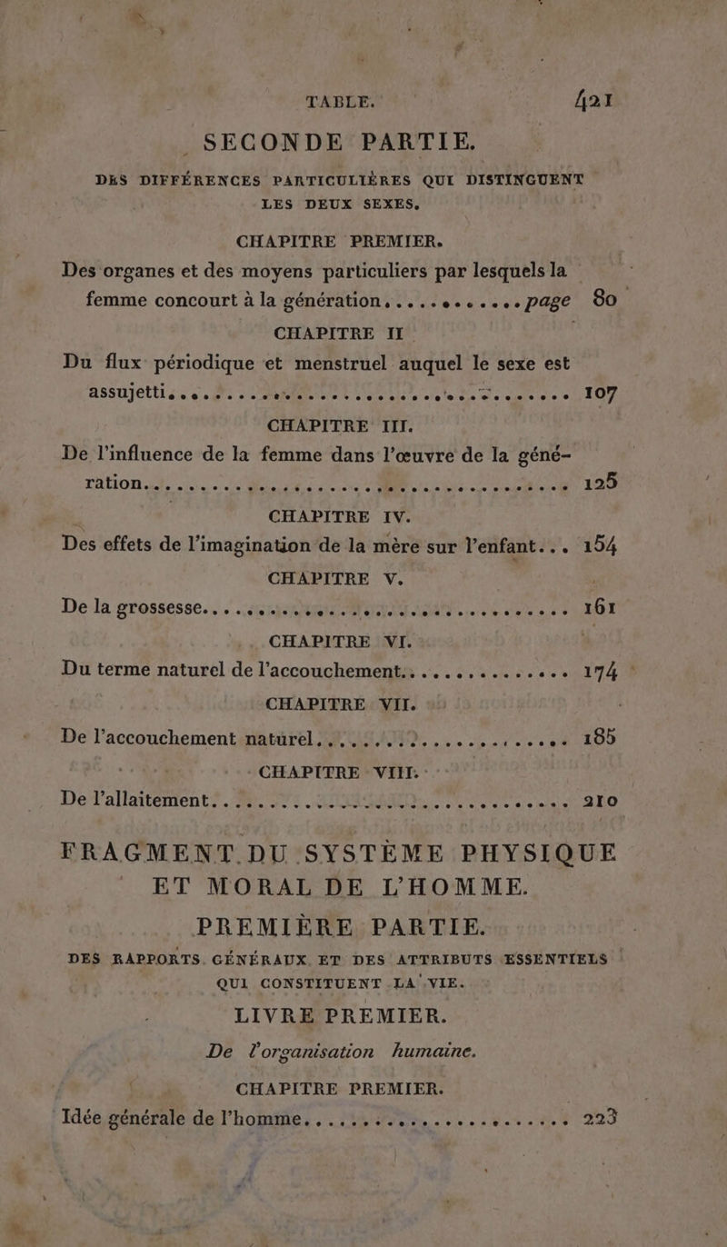 TABLE. | {421 SECONDE PARTIE. DES DIFFÉRENCES PARTICULIÈRES QUI DISTINGUENT LES DEUX SEXES, CHAPITRE PREMIER. Des organes et des moyens particuliers par lesquels la femme concourt à la génération, ....e......page 80 CHAPITRE II. Du flux périodique et menstruel auquel le sexe est ASSUJELLL so 0e 0e ss naolee so oco ss sovtoceseocsesee 107 CHAPITRE III. De l'influence de la femme dans l’œuvre de la géné- ration.ct, 4... # PP RORNER OST CON (D L 1 CHAPITRE IV. Des effets de l'imagination de la mère sur l'enfant... 154 CHAPITRE V. | Del grossesse. ec RENT A. 0 0 RO CHAPITRE VI. | Du terme naturel de l'accouchement. ............. 174 ! CHAPITRE VII. De l’accouchementinatärel ARMAND, ....,.,...4 100 - CHAPITRE VII. : De l’allaitement.... 2... ee + RON ee 0. 0e 9 © 210 FRAGMENT DU SYSTÈME PHYSIQUE ET MORAL DE L'HOMME. PREMIÈRE PARTIE. DES RAPPORTS. GÉNÉRAUX ET DES ATTRIBUTS ESSENTIELS QUI CONSTITUENT .LA .VIE. LIVRE PREMIER. De l'orgarisation humaine. CHAPITRE PREMIER. Idée sénéraledel'hobrities MANS, 0. 404.00 2923