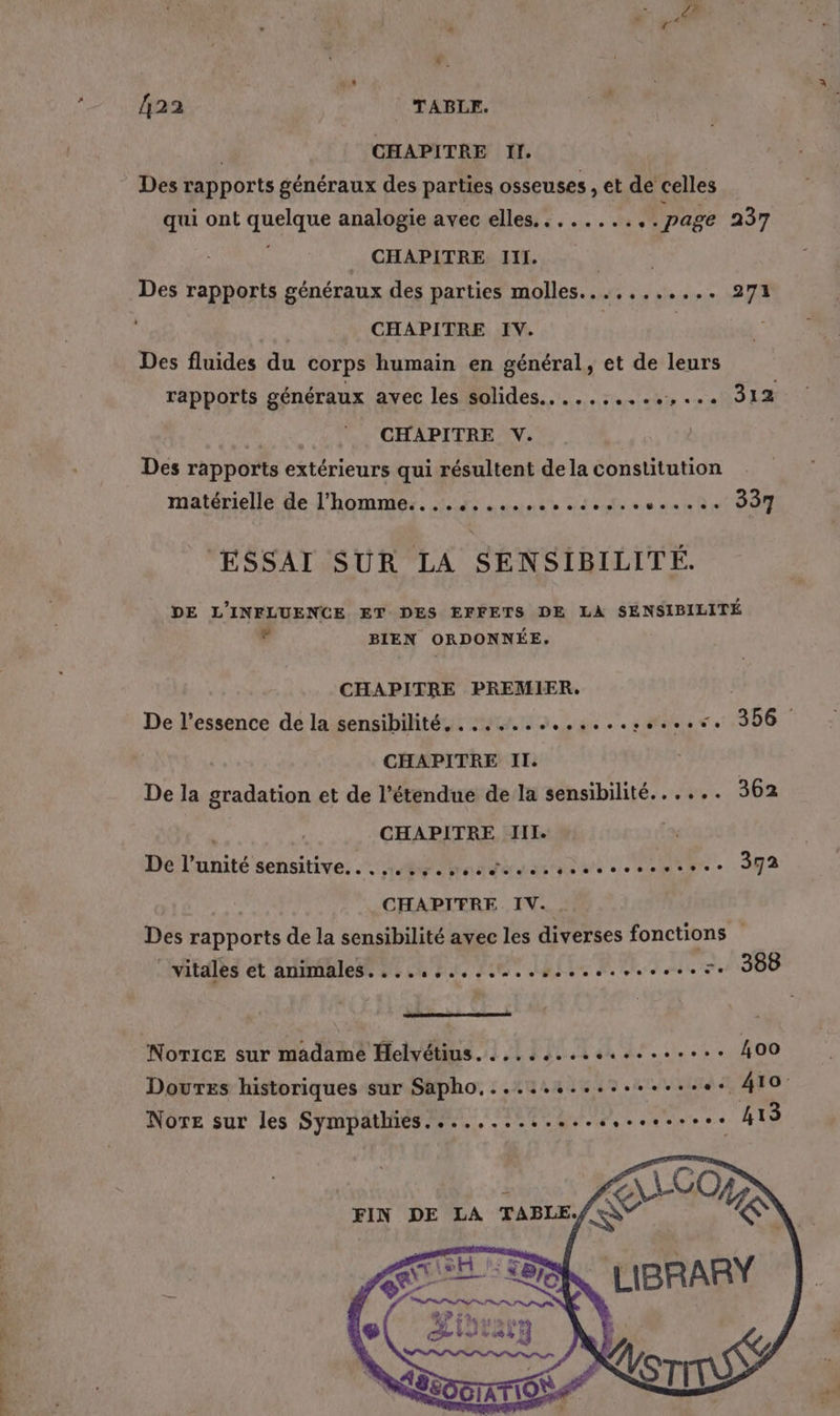 *. 422 TABLE. 4 | CHAPITRE Il. Des rapports généraux des parties osseuses , et de celles qui ont quelque analogie avec elles. ......., . page 237 _ CHAPITRE III. ar Des rapports généraux des parties molles...,....... 271 CHAPITRE IV. | | Des fluides du corps humain en général, et de leurs rapports généraux avec les solides. ........,... 312 CHAPITRE V. Des rapports extérieurs qui résultent dela constitution matérielle de l'hoMNRS., R ER TENes ne 337 ESSAI SUR LA SENSIBILITÉ. DE L'INFLUENCE ET DES EFFETS DE LA SENSIBILITÉ F BIEN ORDONNÉE,. CHAPITRE PREMIER. De l’essence de la sensibilité, ......:.,.....+...5. 306 CHAPITRE II. De la gradation et de l'étendue de la sensibilité. ..... 362 | CHAPITRE JII. | De l'unité sensitive... 44 mas düuesso sers. 392 CHAPITRE IV. Des rapports de la sensibilité avec les diverses fonctions ” vitales et animales....,.................. 5e 388 mr Norice sur madame Helyétius........e..e...ee 400 Doures historiques sur Sapho,...:.:...:......++ 410 NorEe sur les Sympathies....,............e.sese 413 FIN DE LA
