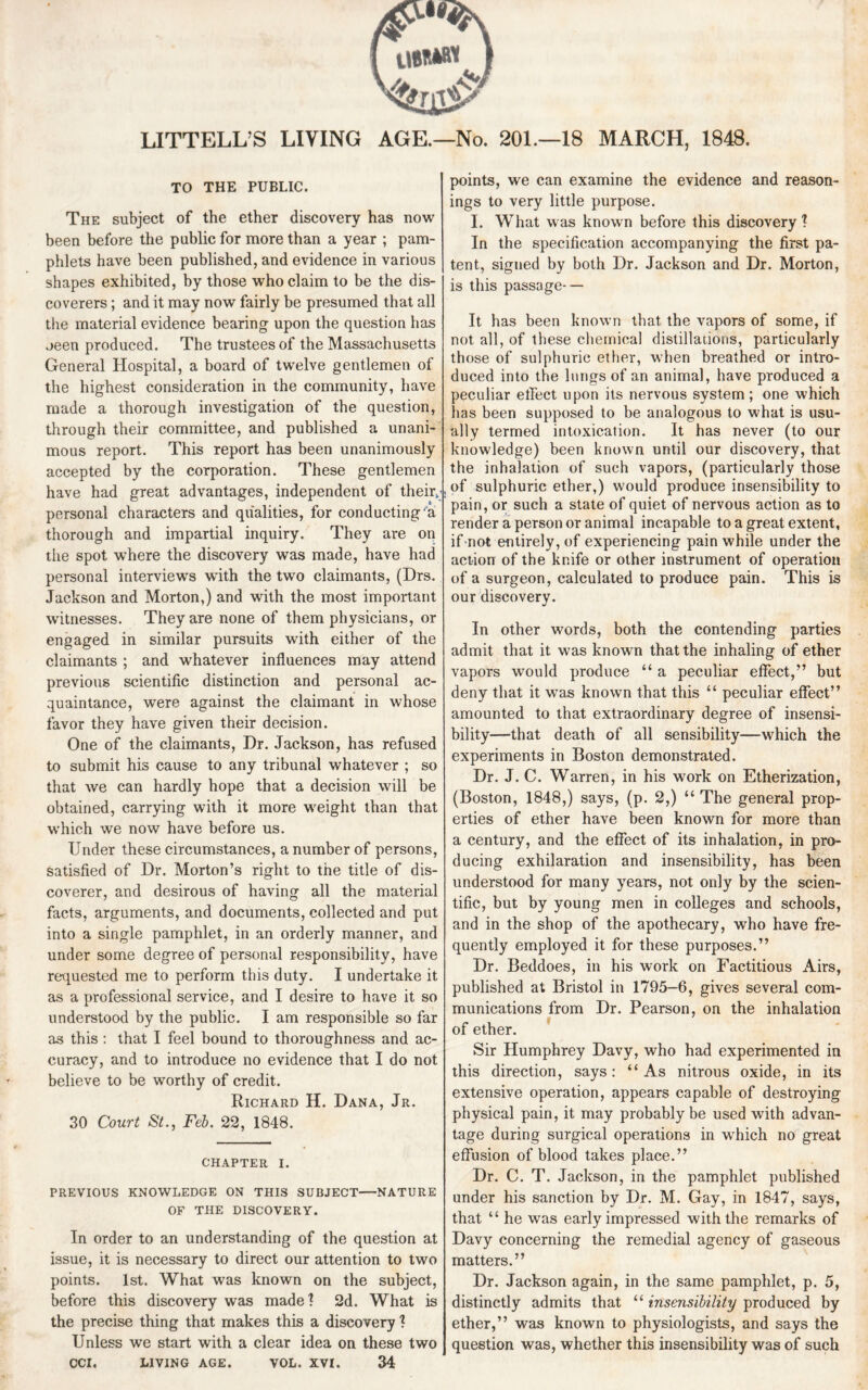 LITTELL’S LIVING AGE.—No. 201.—18 MARCH, 1848. TO THE PUBLIC. The subject of the ether discovery has now been before the public for more than a year ; pam¬ phlets have been published, and evidence in various shapes exhibited, by those who claim to be the dis¬ coverers ; and it may now fairly be presumed that all the material evidence bearing upon the question has jeen produced. The trustees of the Massachusetts General Hospital, a board of twelve gentlemen of the highest consideration in the community, have made a thorough investigation of the question, through their committee, and published a unani¬ mous report. This report has been unanimously accepted by the corporation. These gentlemen have had great advantages, independent of thehv personal characters and qualities, for conducting 'a thorough and impartial inquiry. They are on the spot where the discovery was made, have had personal interviews with the two claimants, (Drs. Jackson and Morton,) and with the most important witnesses. They are none of them physicians, or engaged in similar pursuits with either of the claimants ; and whatever influences may attend previous scientific distinction and personal ac¬ quaintance, were against the claimant in whose favor they have given their decision. One of the claimants, Dr. Jackson, has refused to submit his cause to any tribunal whatever ; so that we can hardly hope that a decision will be obtained, carrying with it more weight than that which we now have before us. Under these circumstances, a number of persons, satisfied of Dr. Morton’s right to the title of dis¬ coverer, and desirous of having all the material facts, arguments, and documents, collected and put into a single pamphlet, in an orderly manner, and under some degree of personal responsibility, have requested me to perform this duty. I undertake it as a professional service, and I desire to have it so understood by the public. I am responsible so far as this : that I feel bound to thoroughness and ac¬ curacy, and to introduce no evidence that I do not believe to be worthy of credit. Richard H. Dana, Jr. 30 Court St., Feb. 22, 1848. CHAPTER I. PREVIOUS KNOWLEDGE ON THIS SUBJECT-NATURE OF THE DISCOVERY. In order to an understanding of the question at issue, it is necessary to direct our attention to two points. 1st. What was known on the subject, before this discovery was made? 2d. What is the precise thing that makes this a discovery ? Unless we start with a clear idea on these two CCI. LIVING AGE. VOL. XVI. 34 points, we can examine the evidence and reason¬ ings to very little purpose. I. What was known before this discovery ? In the specification accompanying the first pa¬ tent, signed by both Dr. Jackson and Dr. Morton, is this passage- — It has been known that the vapors of some, if not all, of these chemical distillations, particularly those of sulphuric ether, when breathed or intro¬ duced into the lungs of an animal, have produced a peculiar effect upon its nervous system; one which lias been supposed to be analogous to what is usu¬ ally termed intoxication. It has never (to our knowledge) been known until our discovery, that the inhalation of such vapors, (particularly those of sulphuric ether,) would produce insensibility to pain, or such a state of quiet of nervous action as to render a person or animal incapable to a great extent, if not entirely, of experiencing pain while under the action of the knife or other instrument of operation of a surgeon, calculated to produce pain. This is our discovery. In other words, both the contending parties admit that it was known that the inhaling of ether vapors would produce “ a peculiar effect,” but deny that it was known that this “ peculiar effect” amounted to that extraordinary degree of insensi¬ bility—that death of all sensibility—which the experiments in Boston demonstrated. Dr. J. C. Warren, in his work on Etherization, (Boston, 1848,) says, (p. 2,) “ The general prop¬ erties of ether have been known for more than a century, and the effect of its inhalation, in pro¬ ducing exhilaration and insensibility, has been understood for many years, not only by the scien¬ tific, but by young men in colleges and schools, and in the shop of the apothecary, who have fre¬ quently employed it for these purposes.” Dr. Beddoes, in his work on Factitious Airs, published at Bristol in 1795-6, gives several com¬ munications from Dr. Pearson, on the inhalation of ether. Sir Humphrey Davy, who had experimented in this direction, says: “As nitrous oxide, in its extensive operation, appears capable of destroying physical pain, it may probably be used with advan¬ tage during surgical operations in which no great effusion of blood takes place.” Dr. C. T. Jackson, in the pamphlet published under his sanction by Dr. M. Gay, in 1847, says, that “ he was early impressed with the remarks of Davy concerning the remedial agency of gaseous matters.” Dr. Jackson again, in the same pamphlet, p. 5, distinctly admits that “ insensibility produced by ether,” was known to physiologists, and says the question was, whether this insensibility was of such