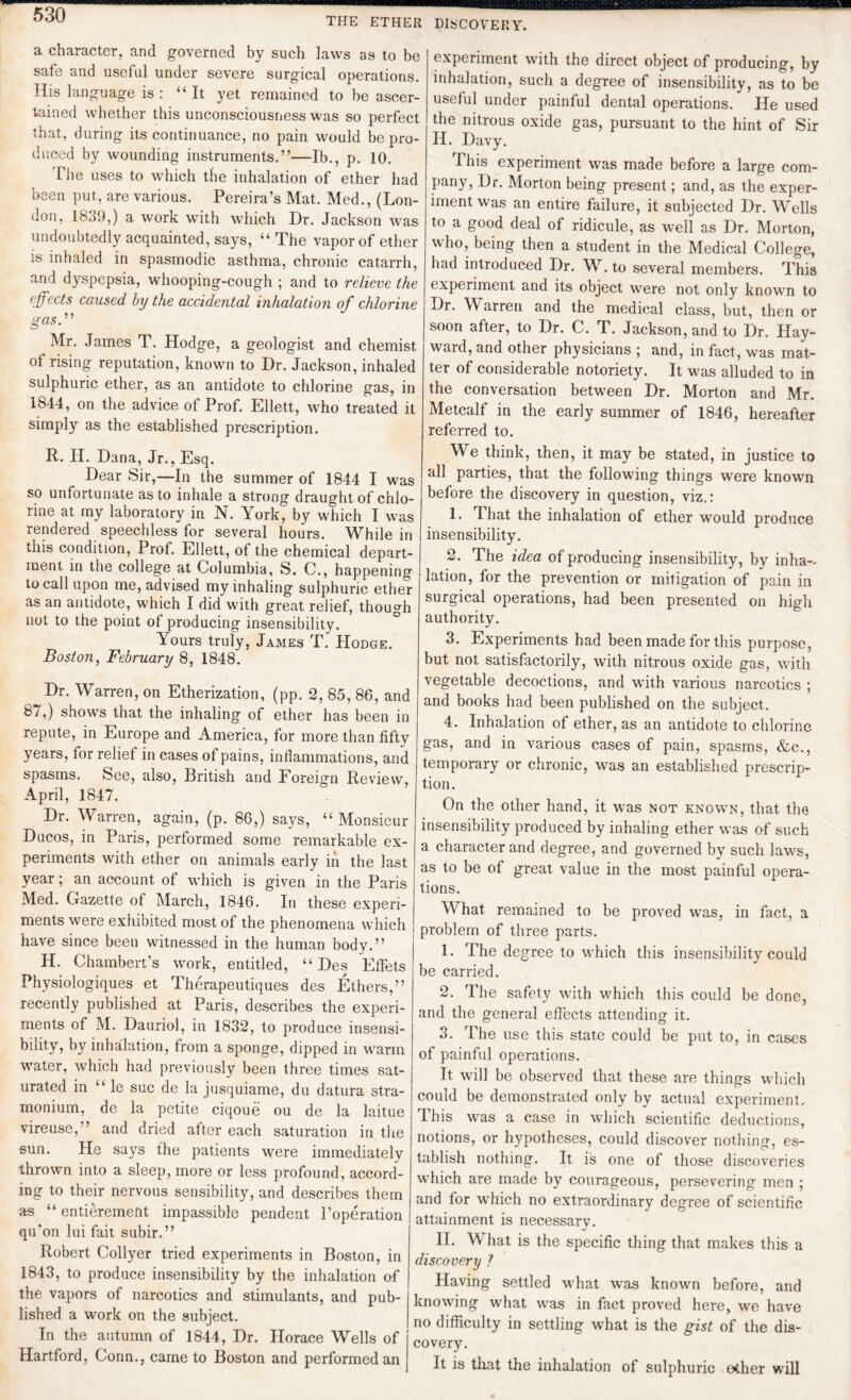 THE ETHER a character, and governed by such laws as to be safe and useful under severe surgical operations. His language is : It yet remained to be ascer¬ tained whether this unconsciousness was so perfect that, during its continuance, no pain would be pro¬ duced by wounding instruments.”—lb., p. 10. The uses to which the inhalation of ether had been put, are various. Pereira’s Mat. Med., (Lon¬ don, 1839,) a work with which Dr. Jackson was undoubtedly acquainted, says, “ The vapor of ether is inhaled in spasmodic asthma, chronic catarrh, and dyspepsia, whooping-cough ; and to relieve the effects caused by the accidental inhalation of chlorine gas.” Mr. James T. Hodge, a geologist and chemist of rising reputation, known to Dr. Jackson, inhaled sulphuric ether, as an antidote to chlorine gas, in 1844, on the advice of Prof. Ellett, who treated it simply as the established prescription. R. H. Dana, Jr., Esq. Dear Sir,—In the summer of 1844 I was so unfortunate as to inhale a strong draught of chlo¬ rine at my laboratory in N. York, by which I was rendered speechless for several hours. While in this condition, Prof. Ellett, of the chemical depart¬ ment in the college at Columbia, S. C., happening to call upon me, advised my inhaling sulphuric ether as an antidote, which I did with great relief, though not to the point of producing insensibility. Yours truly, James T. Hodge. Boston, February 8, 1848. Dr. Warren, on Etherization, (pp. 2, 85, 86, and 87,) shows that the inhaling of ether has been in repute, in Europe and America, for more than fifty years, for relief in cases of pains, inflammations, and spasms. See, also, British and Foreign Review, April, 1847. Dr. Warren, again, (p. 86,) says, “Monsieur Ducos, in Paris, performed some remarkable ex¬ periments with ether on animals early in the last year; an account of which is given in the Paris Med. Gazette of March, 1846. In these experi¬ ments were exhibited most of the phenomena which have since been witnessed in the human body.” H. Chambert’s work, entitled, “ Des EfFets Physiologiques et Therapeutiques des Ethers,” recently published at Paris, describes the experi¬ ments of M. Dauriol, in 1832, to produce insensi¬ bility, by inhalation, from a sponge, dipped in warm water, which had previously been three times sat¬ urated in “ le sue de la jusquiame, du datura stra¬ monium, de la petite ciqoue ou de la laitue vireuse,” and dried aftor each saturation in the sun. He says the patients were immediately thrown into a sleep, more or less profound, accord¬ ing to their nervous sensibility, and describes them as “ entierement impassible pendent l’operation qu'on lui fait subir.” Robert Collyer tried experiments in Boston, in 1843, to produce insensibility by the inhalation of the vapors of narcotics and stimulants, and pub¬ lished a work on the subject. In the autumn of 1844, Dr. Horace Wells of Hartford, Conn., came to Boston and performed an DISCOVERY. experiment with the direct object of producing, by inhalation, such a degree of insensibility, as to be useful under painful dental operations. He used the nitrous oxide gas, pursuant to the hint of Sir H. Davy. This experiment was made before a large com¬ pany, Dr. Morton being present; and, as the exper¬ iment was an entire failure, it subjected Dr. Wells to a good deal of ridicule, as well as Dr. Morton, who, being then a student in the Medical College, had introduced Dr. W. to several members. This experiment and its object were not only known to Dr. Warren and the medical class, but, then or soon after, to Dr. C. T. Jackson, and to Dr. Hay¬ ward, and other physicians ; and, in fact, was mat¬ ter of considerable notoriety. It w^as alluded to in the conversation between Dr. Morton and Mr. Metcalf in the early summer of 1846, hereafter referred to. We think, then, it may be stated, in justice to all parties, that the following things were known before the discovery in question, viz.: 1. That the inhalation of ether would produce insensibility. 2. The idea of producing insensibility, by inha¬ lation, for the prevention or mitigation of pain in surgical operations, had been presented on high authority. 3. Experiments had been made for this purpose, but not satisfactorily, with nitrous oxide gas, with vegetable decoctions, and wTith various narcotics ; and books had been published on the subject. 4. Inhalation of ether, as an antidote to chlorine gas, and in various cases of pain, spasms, &c., temporary or chronic, was an established prescrip¬ tion. On the other hand, it was not known, that the insensibility produced by inhaling ether was of such a character and degree, and governed by such law's, as to be of great value in the most painful opera¬ tions. What remained to be proved was, in fact, a problem of three parts. 1. The degree to which this insensibility could be carried. 2. The safety with w'hich this could be done, and the general effects attending it. 3. The use this state could be put to, in cases of painful operations. It will be observed that these are things which could be demonstrated only by actual experiment. This was a case in which scientific deductions, notions, or hypotheses, could discover nothing, es¬ tablish nothing. It is one of those discoveries which are made by courageous, persevering men ; and for wdiich no extraordinary degree of scientific attainment is necessary. II. What is the specific thing that makes this a discovery ? Having settled wThat was known before, and knowing what was in fact proved here, we have no difficulty in settling what is the gist of the dis¬ covery. It is that the inhalation of sulphuric ether will