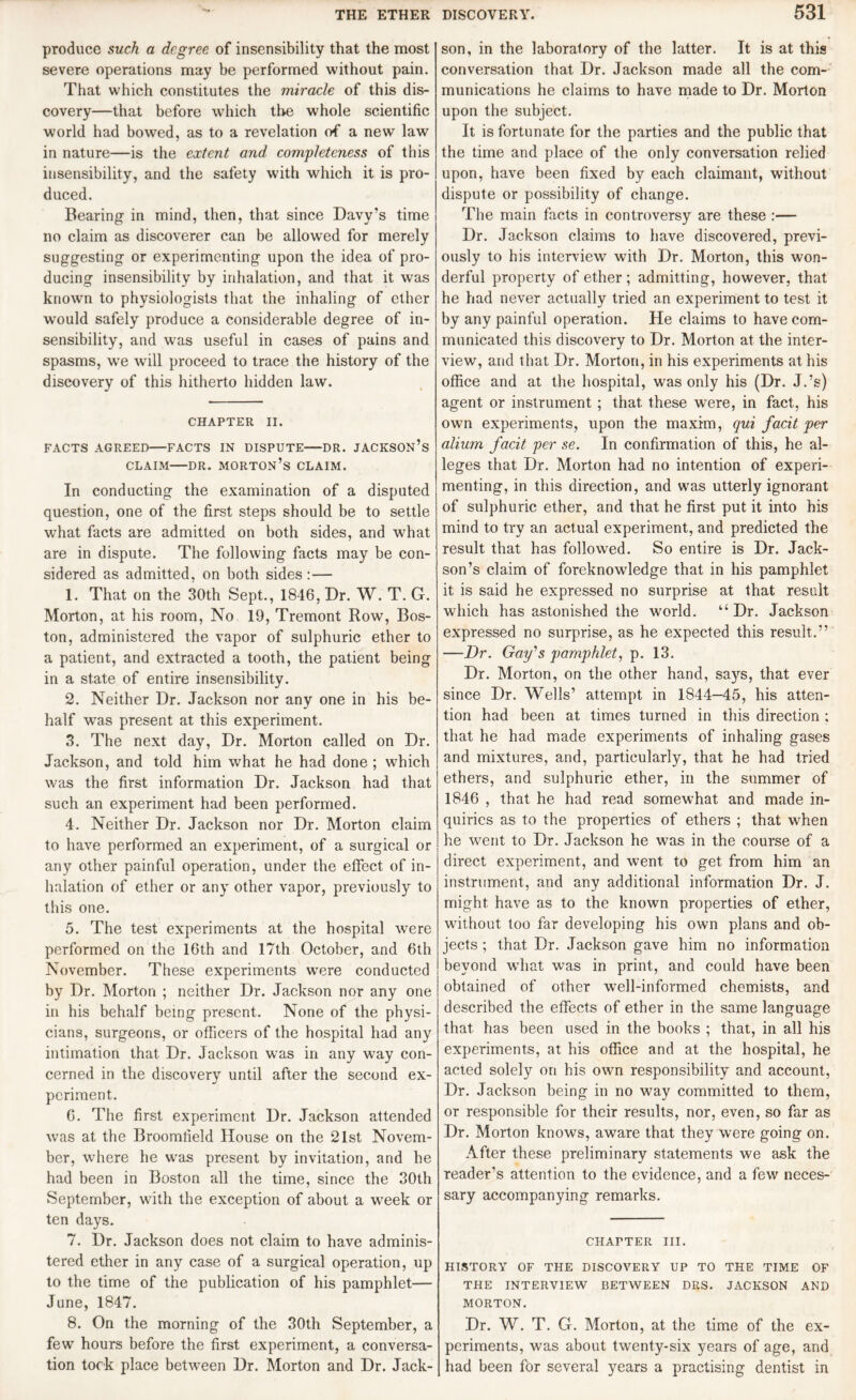 produce such a degree of insensibility that the most severe operations may be performed without pain. That which constitutes the miracle of this dis¬ covery—that before which the whole scientific world had bowed, as to a revelation of a new law in nature—is the extent and completeness of this insensibility, and the safety with which it is pro¬ duced. Bearing in mind, then, that since Davy’s time no claim as discoverer can be allowed for merely suggesting or experimenting upon the idea of pro¬ ducing insensibility by inhalation, and that it was known to physiologists that the inhaling of ether would safely produce a considerable degree of in¬ sensibility, and was useful in cases of pains and spasms, we will proceed to trace the history of the discovery of this hitherto hidden law. CHAPTER II. FACTS AGREED—FACTS IN DISPUTE-DR. JACKSON’S claim—dr. morton’s claim. In conducting the examination of a disputed question, one of the first steps should be to settle what facts are admitted on both sides, and what are in dispute. The following facts may be con¬ sidered as admitted, on both sides :— 1. That on the 30th Sept., 1846, Dr. W. T. G. Morton, at his room, No 19, Tremont Row, Bos¬ ton, administered the vapor of sulphuric ether to a patient, and extracted a tooth, the patient being in a state of entire insensibility. 2. Neither Dr. Jackson nor any one in his be¬ half was present at this experiment. 3. The next day, Dr. Morton called on Dr. Jackson, and told him what he had done ; which was the first information Dr. Jackson had that such an experiment had been performed. 4. Neither Dr. Jackson nor Dr. Morton claim to have performed an experiment, of a surgical or any other painful operation, under the effect of in¬ halation of ether or any other vapor, previously to this one. 5. The test experiments at the hospital were performed on the 16th and 17th October, and 6th November. These experiments were conducted by Dr. Morton ; neither Dr. Jackson nor any one in his behalf being present. None of the physi¬ cians, surgeons, or officers of the hospital had any intimation that Dr. Jackson was in any way con¬ cerned in the discovery until after the second ex¬ periment. 6. The first experiment Dr. Jackson attended was at the Broomfield House on the 21st Novem¬ ber, where he was present by invitation, and he had been in Boston all the time, since the 30th September, with the exception of about a week or ten days. 7. Dr. Jackson does not claim to have adminis¬ tered ether in any case of a surgical operation, up to the time of the publication of his pamphlet— June, 1847. 8. On the morning of the 30th September, a few hours before the first experiment, a conversa¬ tion took place between Dr. Morton and Dr. Jack- son, in the laboratory of the latter. It is at this conversation that Dr. Jackson made all the com¬ munications he claims to have made to Dr. Morton upon the subject. It is fortunate for the parties and the public that the time and place of the only conversation relied upon, have been fixed by each claimant, without dispute or possibility of change. The main facts in controversy are these :— Dr. Jackson claims to have discovered, previ¬ ously to his interview with Dr. Morton, this won¬ derful property of ether ; admitting, however, that he had never actually tried an experiment to test it by any painful operation. He claims to have com¬ municated this discovery to Dr. Morton at the inter¬ view, and that Dr. Morton, in his experiments at his office and at the hospital, was only his (Dr. J.’s) agent or instrument ; that these were, in fact, his own experiments, upon the maxim, qui facit per alium facit per se. In confirmation of this, he al¬ leges that Dr. Morton had no intention of experi¬ menting, in this direction, and was utterly ignorant of sulphuric ether, and that he first put it into his mind to try an actual experiment, and predicted the result that has followed. So entire is Dr. Jack¬ son’s claim of foreknowledge that in his pamphlet it is said he expressed no surprise at that result which has astonished the world. “Dr. Jackson expressed no surprise, as he expected this result.” —Dr. Gay's pamphlet, p. 13. Dr. Morton, on the other hand, says, that ever since Dr. Wells’ attempt in 1844—45, his atten¬ tion had been at times turned in this direction ; that he had made experiments of inhaling gases and mixtures, and, particularly, that he had tried ethers, and sulphuric ether, in the summer of 1846 , that he had read somewhat and made in¬ quiries as to the properties of ethers ; that when he went to Dr. Jackson he was in the course of a direct experiment, and went to get from him an instrument, and any additional information Dr. J. might have as to the known properties of ether, without too far developing his own plans and ob¬ jects ; that Dr. Jackson gave him no information beyond what was in print, and could have been obtained of other well-informed chemists, and described the effects of ether in the same language that has been used in the books ; that, in all his experiments, at his office and at the hospital, he acted solely on his own responsibility and account, Dr. Jackson being in no way committed to them, or responsible for their results, nor, even, so far as Dr. Morton knows, aware that they were going on. After these preliminary statements we ask the reader’s attention to the evidence, and a few neces¬ sary accompanying remarks. chapter in. history of the discovery up to the time of THE INTERVIEW BETWEEN DRS. JACKSON AND MORTON. Dr. W. T. G. Morton, at the time of the ex¬ periments, was about twenty-six years of age, and had been for several years a practising dentist in