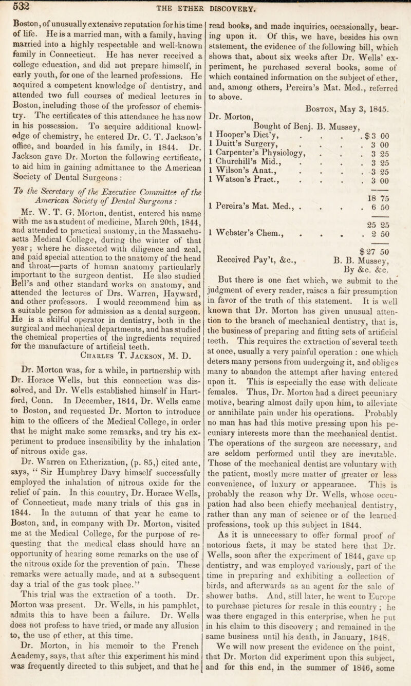 Boston, of unusually extensive reputation for his time of life. He is a married man, with a family, having married into a highly respectable and well-known family in Connecticut. He has never received a college education, and did not prepare himself, in early youth, for one of the learned professions. He acquired a competent knowledge of dentistry, and attended two full courses of medical lectures in Boston, including those of the professor of chemis¬ try. The certificates of this attendance he has now in his possession. To acquire additional knowl¬ edge of chemistry, he entered Dr. C. T. Jackson’s office, and boarded in his family, in 1844. Dr. Jackson gave Dr. Morton the following certificate, to aid him in gaining admittance to the American Society of Dental Surgeons : To the Secretary of the Executive Committee of the American Society of Dental Surgeons : Mr. W. T. G. Morton, dentist, entered his name with me as a student of medicine, March 20th, 1844, and attended to practical anatomy, in the Massachu¬ setts Medical College, during the winter of that year; where he dissected with diligence and zeal, and paid special attention to the anatomy of the head and throat—parts of human anatomy particularly important to the surgeon dentist. He also studied Bell’s and other standard works on anatomy, and attended the lectures of Drs. Warren, Hayward, and other professors. I would recommend him as a suitable person for admission as a dental surgeon. He is a skilful operator in dentistry, both in the surgical and mechanical departments, and has studied the chemical properties of the ingredients required for the manufacture of artificial teeth. Charles T. Jackson, M. D. Dr. Morten was, for a while, in partnership with Dr. Horace Wells, but this connection was dis¬ solved, and Dr. Wells established himself in Hart¬ ford, Conn. In December, 1844, Dr. Wells came to Boston, and requested Dr. Morton to introduce him to the officers of the Medical College, in order that he might make some remarks, and try his ex¬ periment to produce insensibility by the inhalation of nitrous oxide gas. Dr. Warren on Etherization, (p. 85,) cited ante, says, “ Sir Humphrey Davy himself successfully employed the inhalation of nitrous oxide for the relief of pain. In this country, Dr. Horace Wells, of Connecticut, made many trials of this gas in 1844. In the autumn of that year he came to Boston, and, in company with Dr. Morton, visited me at the Medical College, for the purpose of re¬ questing that the medical class should have an opportunity of hearing some remarks on the use of the nitrous oxide for the prevention of pain. These remarks were actually made, and at a subsequent day a trial of the gas took place.” This trial was the extraction of a tooth. Dr. Morton was present. Dr. Wells, in his pamphlet, admits this to have been a failure. Dr. Wells does not profess to have tried, or made any allusion to, the use of ether, at this time. Dr. Morton, in his memoir to the French Academy, says, that after this experiment his mind was frequently directed to this subject, and that he read books, and made inquiries, occasionally, bear¬ ing upon it. Of this, we have, besides his own statement, the evidence of the following bill, which shows that, about six weeks after Dr. Wells’ ex¬ periment, he purchased several books, some of which contained information on the subject of ether, and, among others, Pereira’s Mat. Med., referred to above. Dr. Morton, Boston, May 3, 1845. Bought of Benj. 1 Hooper’s Dict’y, 1 Duitt’s Surgery, 1 Carpenter’s Physiology, 1 Churchill’s Mid., 1 Wilson’s Anat., 1 Watson’s Pract., B. Mussey, . $ 3 00 . 3 00 . 3 25 . 3 25 . 3 25 . 3 00 1 Pereira’s Mat. Med., . 18 75 . 6 50 1 Webster’s Chem., 25 25 . 2 50 Received Pay’t, &c., $27 50 B. B. Mussey, By &c. &c. But there is one fact which, we submit to the judgment of every reader, raises a fair presumption in favor of the truth of this statement. It is well known that Dr. Morton has given unusual atten¬ tion to the branch of mechanical dentistry, that i3, the business of preparing and fitting sets of artificial teeth. This requires the extraction of several teeth at once, usually a very painful operation : one which deters many persons from undergoing it, and obliges many to abandon the attempt after having entered upon it. This is especially the case with delicate females. Thus, Dr. Morton had a direct pecuniary motive, bearing almost daily upon him, to alleviate or annihilate pain under his operations. Probably no man has had this motive pressing upon his pe¬ cuniary interests more than the mechanical dentist. The operations of the surgeon are necessary, and are seldom performed until they are inevitable. Those of the mechanical dentist are voluntary with the patient, mostly mere matter of greater or less convenience, of luxury or appearance. This is probably the reason why Dr. Wells, whose occu¬ pation had also been chiefly mechanical dentistry, rather than any man of science or of the learned professions, took up this subject in 1844. As it is unnecessary to offer formal proof of notorious facts, it may be stated here that Dr. Wells, soon after the experiment of 1844, gave up dentistry, and was employed variously, part of the time in preparing and exhibiting a collection of birds, and afterwards as an agent for the sale of shower baths. And, still later, he went to Europe to purchase pictures for resale in this country ; he was there engaged in this enterprise, when he put in his claim to this discovery; and remained in the same business until his death, in January, 1848. We will now present the evidence on the point, that Dr. Morton did experiment upon this subject, and for this end, in the summer of 1846, some