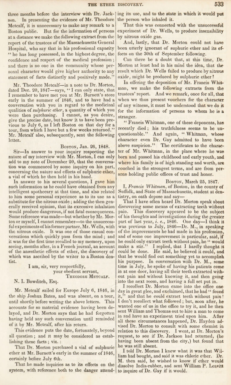 three months before the interview with Dr. Jack- son. In presenting the evidence of Mr. Theodore Metcalf, it is unnecessary to make any remark to a Boston public. But for the information of persons at a distance we make the following extract from the report of the trustees of the Massachusetts General Hospital, who say that in his professional capacity “ he has long possessed, in the highest degree, the confidence and respect of the medical profession ; and there is no one in the community whose per¬ sonal character would give higher authority to any statement of facts distinctly and positively made.” Mr. Theodore Metcalf—in a note to Dr. Morton, dated Dec. 20, 1847—says, “ I can only state, that I remember to have met you at Mr. Burnett’s store early in the summer of 1846, and to have had a conversation with you in regard to the medicinal qualities of sulphuric ether, a quantity of which you were then purchasing. I cannot, as you desire, give the precise date, but know it to have been pre¬ vious to July 6, as I left Boston on that day for a tour, from which I have but a few weeks returned.” Mr. Metcalf also, subsequently, sent the following letter. Boston, Jan. 26, 1848. Sir—In answer to your inquiry respecting the nature of my interview with Mr. Morton, I can only add to my note of December 20, that the conversa¬ tion was commenced by some inquiry on his part, concerning the nature and effects of sulphuric ether, a vial of which he then held in his hand. In answer to his several questions, I gave him such information as he could have obtained from any intelligent apothecary at that time, and also related to him some personal experience as to its use as a substitute for the nitrous oxide ; adding the then gen¬ erally received opinion, that its excessive inhalation would produce dangerous, if not fatal consequences. Some reference was made—but whether by Mr. Mor¬ ton or myself, I cannot remember—to the unsuccess¬ ful experiments of his former partner, Mr. W ells, with the nitrous oxide. It was one of those casual con¬ versations which quickly pass from the mind ; and it was for the first time recalled to my memory, upon seeing, months after, in a French journal, an account of the anaesthetic effects of ether, the discovery of which was ascribed by the writer to a Boston den¬ tist. I am, sir, very respectfully, your obedient servant, Theodore Metcalf. N. I. Bowditch, Esq. Mr. Metcalf sailed for Europe July 6, 1846, in the ship Joshua Bates, and was absent, on a tour, until shortly before writing the above letters. This accounts for so material evidence having been de¬ layed, and Dr. Morton says that he had forgotten having held any such conversation until reminded of it by Mr. Metcalf, after his return. This evidence puts the date, fortunately, beyond all question ; and it may be considered as estab¬ lishing these facts; viz. : That Dr. Morton purchased a vial of sulphuric ether at Mr. Burnett’s early in the summer of 1846, certainly before July 6th. That he made inquiries as to its effects on the system, with reference both to the danger attend¬ ing its use, and to the state in which it would put the person who inhaled it. That this was connected with the unsuccessful experiment of Dr. Wells, to produce insensibility by nitrous oxide gas. And, lastly, that Dr. Morton could not have been utterly ignorant of suphuric ether and its ef¬ fects on the 30th of September following. Can there be a doubt that, at this time, Dr. Morton at least had in his mind the idea, that the result which Dr. Wells failed to produce by nitrous oxide, might be produced by sulphuric ether? In offering the deposition of Mr. Francis Whit¬ man, we make the following extracts from the trustees’ report. And we remark, once for all, that when we thus present vouchers for the character of any witness, it must be understood that we do it for the information of persons to whom he is a stranger. “ Francis Whitman, one of these deponents, has recently died ; his truthfulness seems to be un¬ questionable.” And again, “ Whitman, whose character even Dr. Gay admitted to have been above suspicion.” The certificates to the charac¬ ter of Mr. Whitman, in the place where he was born and passed his childhood and early youth, and where his family is of high standing and worth, are couched in the strongest terms, and are from per¬ sons holding public offices of trust and honor. Boston, March 25, 1847. I, Francis Whitman, of Boston, in the county of Suffolk, and State of Massachusetts, student at den¬ tistry, on oath depose and say— That I have often heard Dr. Morton speak about discovering some means of extracting teeth without pain. This discovery appeared to be the subject of his thoughts and investigations during the greater part of last year, i. e., 1846. One day—I think it was previous to July, 1846—Dr. M., in speaking of the improvements he had made in his profession, and of some one improvement in particular, said, if he could only extract teeth without pain, he “ would make a stir.” I replied, that I hardly thought it could be done. He said, he believed it could, and that he would find out something yet to accomplish his purpose. In conversation with Dr. M., some time in July, he spoke of having his patients come in at one door, having all their teeth extracted with¬ out pain and without knowing it, and then going into the next room, and having a full set put in. I recollect Dr. Morton came into the office one day in great glee, and exclaimed, that he had “ found it,” and that he could extract teeth without pain ! I don’t recollect what followed ; but, soon after, he wanted one of us in the office to try it, and he then sent William and Thomas out to hire a man to come in and have an experiment tried upon him. After all these circumstances happened, Dr. Hayden ad¬ vised Dr. Morton to consult with some chemist in relation to this discovery. I went, at Dr. Morton’s request, to see if Dr. Jackson had returned, (he having been absent from the city,) but found that he was still absent. I told Dr. Morton I knew what it was that Wil¬ liam had bought, and said it was chloric effier. Dr. M. then said, he wished to know if ether would dissolve India-rubber, and sent William P. Leavitt to inquire of Dr. Gay if it would.