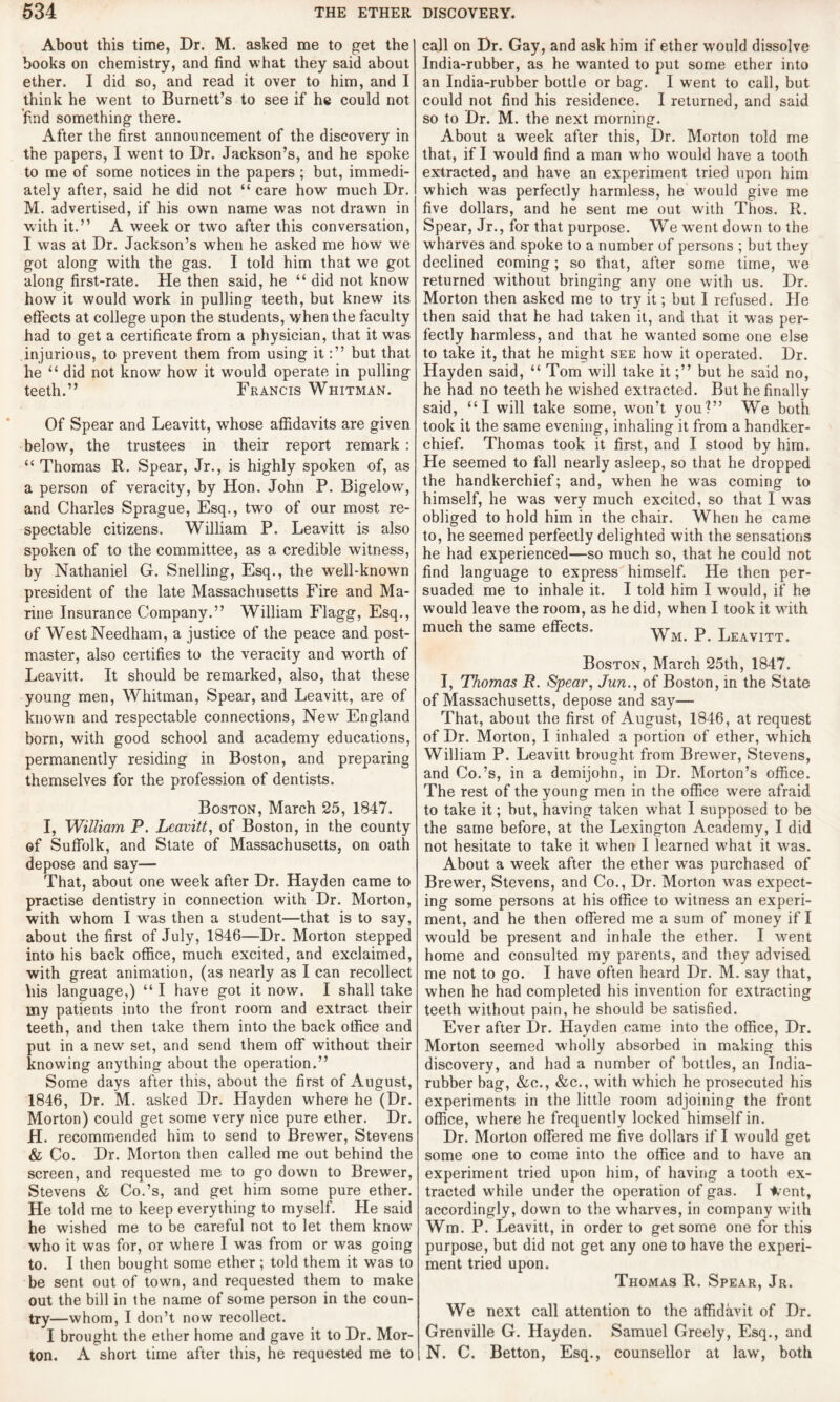 About this time, Dr. M. asked me to get the books on chemistry, and find what they said about ether. I did so, and read it over to him, and I think he went to Burnett’s to see if he could not find something there. After the first announcement of the discovery in the papers, I went to Dr. Jackson’s, and he spoke to me of some notices in the papers ; but, immedi¬ ately after, said he did not “ care how much Dr. M. advertised, if his own name was not drawn in with it.” A week or two after this conversation, I was at Dr. Jackson’s when he asked me how we got along with the gas. I told him that we got along first-rate. He then said, he “ did not know how it would work in pulling teeth, but knew its effects at college upon the students, when the faculty had to get a certificate from a physician, that it was injurious, to prevent them from using itbut that he “ did not know how it wrould operate in pulling teeth.” Francis Whitman. Of Spear and Leavitt, whose affidavits are given below, the trustees in their report remark: “ Thomas R. Spear, Jr., is highly spoken of, as a person of veracity, by Hon. John P. Bigelow, and Charles Sprague, Esq., two of our most re¬ spectable citizens. William P. Leavitt is also spoken of to the committee, as a credible witness, by Nathaniel G. Snelling, Esq., the well-known president of the late Massachusetts Fire and Ma¬ rine Insurance Company.” William Flagg, Esq., of West Needham, a justice of the peace and post¬ master, also certifies to the veracity and worth of Leavitt. It should be remarked, also, that these young men, Whitman, Spear, and Leavitt, are of known and respectable connections, New England born, with good school and academy educations, permanently residing in Boston, and preparing themselves for the profession of dentists. Boston, March 25, 1847. I, William P. Leavitt, of Boston, in the county of Suffolk, and State of Massachusetts, on oath depose and say— That, about one week after Dr. Hayden came to practise dentistry in connection with Dr. Morton, with whom I was then a student—that is to say, about the first of July, 1846—Dr. Morton stepped into his back office, much excited, and exclaimed, with great animation, (as nearly as I can recollect his language,) “ I have got it now. I shall take my patients into the front room and extract their teeth, and then take them into the back office and put in a new set, and send them off without their knowing anything about the operation.” Some days after this, about the first of August, 1846, Dr. M. asked Dr. Hayden where he (Dr. Morton) could get some very nice pure ether. Dr. H. recommended him to send to Brewer, Stevens & Co. Dr. Morton then called me out behind the screen, and requested me to go down to Brewer, Stevens & Co.’s, and get him some pure ether. He told me to keep everything to myself. He said he wished me to be careful not to let them know who it was for, or where I was from or was going to. I then bought some ether; told them it was to be sent out of town, and requested them to make out the bill in the name of some person in the coun¬ try—whom, I don’t now recollect. I brought the ether home and gave it to Dr. Mor¬ ton. A short time after this, he requested me to call on Dr. Gay, and ask him if ether would dissolve India-rubber, as he wanted to put some ether into an India-rubber bottle or bag. I went to call, but could not find his residence. I returned, and said so to Dr. M. the next morning. About a week after this, Dr. Morton told me that, if I would find a man w ho would have a tooth extracted, and have an experiment tried upon him which was perfectly harmless, he would give me five dollars, and he sent me out with Thos. R. Spear, Jr., for that purpose. We went down to the wharves and spoke to a number of persons ; but they declined coming; so that, after some time, we returned without bringing any one with us. Dr. Morton then asked me to try it; but I refused. He then said that he had taken it, and that it was per¬ fectly harmless, and that he wanted some one else to take it, that he might see how it operated. Dr. Hayden said, “ Tom will take itbut he said no, he had no teeth he wished extracted. But he finally said, “I will take some, won’t you?” We both took it the same evening, inhaling it from a handker¬ chief. Thomas took it first, and I stood by him. He seemed to fall nearly asleep, so that he dropped the handkerchief; and, when he was coming to himself, he was very much excited, so that I was obliged to hold him in the chair. When he came to, he seemed perfectly delighted with the sensations he had experienced—so much so, that he could not find language to express himself. He then per¬ suaded me to inhale it. I told him I would, if he would leave the room, as he did, when I took it with much the same effects. -yyM p leavitt Boston, March 25th, 1847. I, Thomas R. Spear, Jun., of Boston, in the State of Massachusetts, depose and say— That, about the first of August, 1846, at request of Dr. Morton, I inhaled a portion of ether, which William P. Leavitt brought from Brewer, Stevens, and Co.’s, in a demijohn, in Dr. Morton’s office. The rest of the young men in the office were afraid to take it; hut, having taken what I supposed to be the same before, at the Lexington Academy, I did not hesitate to take it when I learned what it was. About a week after the ether was purchased of Brewer, Stevens, and Co., Dr. Morton was expect¬ ing some persons at his office to witness an experi¬ ment, and he then offered me a sum of money if I would be present and inhale the ether. I went home and consulted my parents, and they advised me not to go. I have often heard Dr. M. say that, when he had completed his invention for extracting teeth without pain, he should be satisfied. Ever after Dr. Hayden came into the office, Dr. Morton seemed wholly absorbed in making this discovery, and had a number of bottles, an India- rubber bag, &c., &c., with which he prosecuted his experiments in the little room adjoining the front office, where he frequently locked himself in. Dr. Morion offered me five dollars if I would get some one to come into the office and to have an experiment tried upon him, of having a tooth ex¬ tracted while under the operation of gas. I */ent, accordingly, down to the wharves, in company with Wm. P. Leavitt, in order to get some one for this purpose, but did not get any one to have the experi¬ ment tried upon. Thomas R. Spear, Jr. We next call attention to the affidavit of Dr. Grenville G. Hayden. Samuel Greely, Esq., and N. C. Betton, Esq., counsellor at law, both