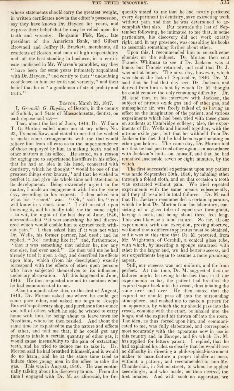 whose statements should carry the greatest weight, m written certificates nowin the editor’s possession, say they have known Dr. Hayden for years, and express their belief that he may be relied upon for truth and veracity. Benjamin Fisk, Esq., late president of the American Bank, and Gilbert Brownell and Jeffrey R. Brackett, merchants, all residents of Boston, and men of high respectability and of the best standing in business, in a certifi¬ cate published in Mr. Warren’s pamphlet, say they “ have been for some years intimately acquainted with Dr. Hayden,” and certify to their “ undoubting confidence in him for truth and veracity,” and their belief that he is “ a gentleman of strict probity and truth.” Boston, March 25, 1847. I, Grenville G. Hayden, of Boston, in the county of Suffolk, and State of Massachusetts, dentist, on oath depose and say— That, about the last of June, 1846, Dr. William T. G. Morton called upon me at my office, No. 23, Tremont Row, and stated to me that he wished to make some arrangements with me that would relieve him from all care as to the superintendence of those employed by him in making teeth, and all other matters in his office. He stated, as a reason for urging me to superintend his affairs in his office, that he had an idea in his head, connected with dentistry, which he thought “ would be one of the greatest things ever known,” and that he wished to perfect it, and give his whole time and attention to its development. Being extremely urgent in the matter, I made an engagement with him the same day, according to his request. I then asked him what his “secret” was. “Oh,” said he, “ you will know in a short time.” I still insisted upon knowing it, and he finally told me the same night —to wit, the night of the last day of June, 1846, aforesaid—that “ it was something he had discov¬ ered which would enable him to extract teeth with¬ out pain.” I then asked him if it was not what Dr. Wells, his former partner, had used; and he replied, “ No! nothing like it;” and, furthermore, ‘ that it was something that neither he, nor any one else, had ever used.” He then told me he had already tried it upon a dog, and described its effects upon him, which (from his description) exactly correspond with the effects of ether upon persons who have subjected themselves to its influence, under my observation. All this happened in June, 1846. He then requested me not to mention what he had communicated to me. About a month after this, or the first of August, 1846, Dr. Morton asked me where he could get some pure ether, and asked me to go to Joseph Burnett’s apothecary shop, and purchase a four-ounce vial full of ether, which he said he wished to carry home with him, he being about to leave town for Needham, where he then resided. And about the same time he explained to me the nature and effects of ether, and told me that, if he could get any patient to inhale a certain quantity of ether gas, it would cause insensibility to the pain of extracting teeth, and he tried to induce me to take it. Dr. Morton said he had breathed it himself, and it would do no harm; and he at the same time tried to induce three young men in the office to take the gas. This was in August, 1846. He was contin¬ ually talking about his discovery to me. From the time ] engaged with Dr. M. as aforesaid, he fre¬ quently stated to me that he had nearly perfected every department in dentistry, save extracting teeth without pain, and that he was determined to ac¬ complish that also. But towards the last of Sep¬ tember following, he intimated to me that, in some particulars, his discovery did not work exactly right, and, in my presence, was consulting his books to ascertain something further about ether. Upon this, I recommended him to consult some chemist on the subject. Dr. Morton then sent Francis Whitman to see if Dr. Jackson was at home, but Francis returned, and said that Dr. J. was not at home. The next day, however, which was about the last of September, 1846, Dr. M. said that he had that day seen Dr. Jackson, and derived from him a hint by which Dr. M. thought he could remove the only remaining difficulty. Dr. M. said that, in his interview with Jackson, the subject of nitrous oxide gas and of ether gas, and atmospheric air, was freely talked of, as having an effect on the imagination of the patient, and various experiments which had been tried with these gases on students at Cambridge college ; also, the exper¬ iments of Dr. Wells and himself together, with the nitrous oxide gas; but that he withheld from Dr. Jackson the fact that he had been experimenting on ether gas before. The same day, Dr. Morton told me that he had just tried ether again—in accordance with Jackson’s hint—on himself, and that he had remained insensible seven or eight minutes, by the watch. The first successful experiment upon any patient was made September 30th, 1846, by inhaling ether through a folded cloth, and on that occasion a tooth was extracted without pain. We tried repeated experiments with the same means subsequently, and they all resulted in total failures. Dr. M. said that Dr. Jackson recommended a certain apparatus, which he lent Dr. Morton from his laboratory, con¬ sisting of a glass tube of equal size throughout, having a neck, and being about three feet long. This was likewise a total failure. So far, all our experiments, with one exception, proving abortive, we found that a different apparatus must be obtained, and it was at this time that Dr. M. procured, from Mr. Wightman, of Cornhill, a conical glass tube, with which, by inserting a sponge saturated with ether in the larger end, we had better success, and our experiments began to assume a more promising aspect. Still, our success was not uniform, and far from perfect. At this time, Dr. M. suggested that our failures might be owing to the fact that, in all our experiments so far, the patient had breathed the expired vapor back into the vessel, thus inhaling the same over and over. He then stated that the expired air should pass off into the surrounding atmosphere, and wished me to make a pattern for an apparatus, by which the air should pass into the vessel, combine with the ether, be inhaled into the lungs, and the expired air thrown off into the room. The idea, as thus forced upon him, and communi¬ cated to me, was fully elaborated, and corresponds most accurately with the apparatus now in use in this country and in Europe, and for which Dr. M. has applied for letters patent. I replied, that he had explained his idea so clearly that he would have no difficulty in directing a philosophical-instrument maker to manufacture a proper inhaler at once, without a pattern, and recommended to him Mr. Chamberlain, in School street, to whom he applied accordingly, and who made, as thus desired, the first inhaler. And with such an apparatus, we