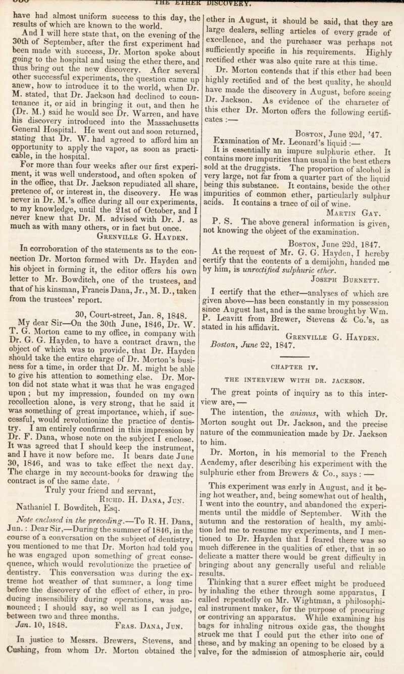 have had almost uniform success to this day, the results of which are known to the world. And I wrill here state that, on the evening of the 30th of September, after the first experiment had been made with success, Dr. Morton spoke about going to the hospital and using the ether there, and thus bring out the new discovery. After several other successful experiments, the question came up anew, how to introduce it to the world, when Dr. M. stated, that Dr. Jackson had declined to coun¬ tenance it, or aid in bringing it out, and then he (Dr. M.) said he would see Dr. Warren, and have his discovery introduced into the Massachusetts General Hospital. He went out and soon returned, stating that Dr. W. had agreed to afford him an opportunity to apply the vapor, as soon as practi¬ cable, in the hospital. For more than four weeks after our first experi¬ ment, it was well understood, and often spoken of in the office, that Dr. Jackson repudiated all share, pretence of, or interest in, the discovery. He was never in Dr. M.’s office during all our experiments, to my knowledge, until the 21st of October, and I never knew that Dr. M. advised with Dr. J. as much as with many others, or in fact but once. Grenville G. Hayden. In corroboration of the statements as to the con¬ nection Dr. Morton formed with Dr. Hayden and his object in forming it, the editor offers his own letter to Mr. Bowditch, one of the trustees, and that of his kinsman, Francis Dana, Jr., M. D., taken from the trustees’ report. 30, Court-street, Jan. 8, 1848. My dear Sir—On the 30th June, 1846, Dr. W. T. G. Morton came to my office, in company with Dr. G. G. Hayden, to have a contract drawn, the object of which was to provide, that Dr. Hayden should take the entire charge of Dr. Morton’s busi¬ ness for a time, in order that Dr. M. might be able to give his attention to something else. Dr. Mor¬ ton did not state what it was that he was engaged upon ; but my impression, founded on my own recollection alone, is very strong, that he said it was something of great importance, which, if suc¬ cessful, would revolutionize the practice of dentis¬ try. I am entirely confirmed in this impression by Dr. F. Dana, whose note on the subject I enclose. It was agreed that I should keep the instrument, and I have it now before me. It bears date June 30, 1846, and was to take effect the next day. The charG e in my account-books for drawing the contract is of the same date. 1 Truly your friend and servant, Richd. H. Dana, Jun. Nathaniel I. Bowditch, Esq. Note enclosed, in the preceding.—To R. H. Dana, Jun.: Dear Sir,—During the summer of 1846, in the course of a conversation on the subject of dentistry, you mentioned to me that Dr. Morton had told you he was engaged upon something of great conse¬ quence, which would revolutionize the practice of dentistry. This conversation was during the ex¬ treme hot weather of that summer, a long time before the discovery of the effect of ether, in pro¬ ducing insensibility during operations, was an¬ nounced ; I should say, so well as I can judge, between two and three months. Jan. 10, 1848. Fras. Dana, Jun. In justice to Messrs. Brewers, Stevens, and Cushing, from whom Dr. Morton obtained the ether in August, it should be said, that they are large dealers, selling articles of every grade of excellence, and the purchaser was perhaps not sufficiently specific in his requirements. Highly rectified ether was also quite rare at this time. Dr. Morton contends that if this ether had been highly rectified and of the best quality, he should have made the discovery in August, before seeing Dr. Jackson. As evidence of the character of this ether Dr. Morton offers the following certifi¬ cates :— . Boston, June 22d, ’47. Examination of Mr. Leonard’s liquid :_ It is essentially an impure sulphuric ether. It contains more impurities than usual in the best ethers sold at the druggists. The proportion of alcohol is very large, not far from a quarter part of the liquid being this substance. It contains, beside the other impurities of common ether, particularly sulphur acids. It contains a trace of oil of wine. Martin Gay. P. S. The above general information is given, not knowing the object of the examination. Boston, June 22d, 1847. A-t the request of Mr. G. G. Hayden, I hereby certify that the contents of a demijohn, handed me by him, is unrectified sulphuric ether. Joseph Burnett. . I certify that the ether—analyses of which are given above—has been constantly in my possession since August last, and is the same brought by Wm. P. Leavitt from Brewer, Stevens & Co.’s, as stated in his affidavit. Grenville G. Hayden. Boston, June 22, 1847. chapter iv. THE INTERVIEW WITH DR. JACKSON. The great points of inquiry as to this inter¬ view are, — The intention, the animus, with which Dr. Morton sought out Dr. Jackson, and the precise nature of the communication made by Dr. Jackson to him. Dr. Morton, in his memorial to the French Academy, after describing his experiment with the sulphuric ether from Brewers & Co., says : — This experiment was early in August, and it be¬ ing hot weather, and, being somewhat out of health, I went into the country, and abandoned the experi¬ ments until the middle of September. With the autumn and the restoration of health, my ambi¬ tion led me to resume my experiments, and I men¬ tioned to Dr. Hayden that I feared there was so much difference in the qualities of ether, that in so delicate a matter there would be great difficulty in bringing about any generally useful and reliable results. Thinking that a surer effect might be produced by inhaling the ether through some apparatus, I called repeatedly on Mr. Wightman, a philosophi¬ cal instrument maker, for the purpose of procuring or contriving an apparatus. While examining his bags for inhaling nitrous oxide gas, the thought struck me that I could put the ether into one of these, and by making an opening to be closed by a valve, for the admission of atmospheric air, could