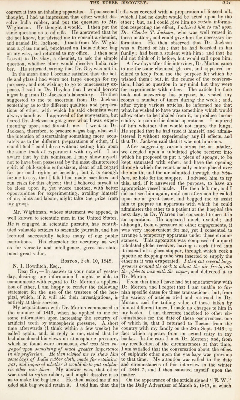 convert it into an inhaling apparatus. Upon second thought, I had an impression that ether would dis¬ solve India rubber, and put the question to Mr. Wightman. He thought it would. I then put the same question as to oil silk. He answered that he did not know, but advised me to consult a chemist, and named Dr. Jackson. I took from Mr. Wight¬ man a glass tunnel, purchased an India rubber bag on my way, and returned to my office. I then sent Leavitt to Dr. Gay, a chemist, to ask the simple question, whether ether would dissolve India rub¬ ber. He returned, saying that Dr. Gay was not in. In the mean time I became satisfied that the bot¬ tle and glass I had were not large enough for my purposes, and not wishing to go to unnecessary ex¬ pense, I said to Dr. Hayden that I would borrow a gas bag from Dr. Jackson’s laboratory. He then suggested to me to ascertain from Dr. Jackson something as to the different qualities and prepara¬ tions of ether, with which he said chemists were always familiar. I approved of the suggestion, but feared Dr. Jackson might guess what I was exper¬ imenting upon, and forestall me. I went to Dr. Jackson, therefore, to procure a gas bag, also with the intention of ascertaining something more accu¬ rately as to the different preparations of ether, if I should find I could do so without setting him upon the same track of experiment with myself. I am aware that by this admission I may show myself not to have been possessed by the most disinterested spirit of philosophic enthusiasm, clear of all regard for per onal rights or benefits; but it is enough for me to say, that I felt I had made sacrifices and run risks for this object; that I believed myself to be close upon it, yet where another, with better opportunities for experimenting, availing himself of my hints and labors, might take the prize from my grasp. Mr. Wightman, whose statement we append, is well known to scientific men in the United States. He is engaged in scientific pursuits, has contrib¬ uted valuable articles to scientific journals, and has lectured successfully before many of our public institutions. His character for accuracy as well as for veracity and intelligence, gives his state¬ ment great value. Boston, Feb. 10, 1848. N. I. Bowditch, Esq., Dear Sir, — In answer to your note of yester¬ day, desiring any information I might be able to communicate with regard to Dr. Morton’s applica¬ tion of ether, 1 am happy to render the following statement for the use of the trustees of the hos¬ pital, which, if it will aid their investigations, is entirely at their service. My acquaintance with Dr. Morton commenced in the summer of 1846, when he applied to me for some information upon increasing the security of artificial teeth by atmospheric pressure. A short time afterwards (I think within a few weeks) he called again, and, in reply to me, stated that he had abandoned his views on atmospheric pressure, which he found were erroneous, and was then en¬ gaged upon something of much greater importance in his profession. He then wished me to show him some bags of India rubber cloth, made for retaining gas, and, inquired whether it would do to put sulphu¬ ric ether into them. My answer was, that ether was used to soften rubber, and might dissolve it so as to make the bag leak. He then asked me if an silk was covered with a preparation of linseed oil, which I had no doubt would be acted upon by the ether; but, as I could give him no certain informa¬ tion respecting the effect, I advised him to call upon Dr. Charles T. Jackson, who was well versed in these matters, and could give him the necessary in¬ formation. He then observed that Dr. Jackson was a friend of his; that he had boarded in his family; had been a student with him ; and that he did not think of it before, but would call upon him. A few days after this interview, Dr. Morton came to me for some chemical glasses, and appeared in¬ clined to keep from me the purpose for which he wished them; but, in the course of the conversa¬ tion, I had no question in my mind but they were for experiments with ether. The article he then took not answering his purpose, he visited my rooms a number of times during the week ; and, after trying various articles, he informed me that what he wished to have was something which would allow ether to be inhaled from it, to produce insen¬ sibility to pain in his dental operations. I inquired of him whether this would not injure the lungs. He replied that he had tried it himself, and admin¬ istered it without experiencing any ill effects, and that Dr. Jackson said that it was not injurious. After suggesting various forms for an inhaler, we decided upon a tubulated globe receiver into which he proposed to put a piece of sponge, to be kept saturated with ether, and have the opening through which the retort usually enters placed over the mouth, and the air admitted through the tubu- lure, or hole for the stopper. I advised him to try this, and, if it answered the purpose, to have an appropriate vessel made. He then left me, and I did not see him again, until one afternoon he called upon me in great haste, and begged me to assist him to prepare an apparatus with which he could administer the ether to a patient at the hospital the next day, as Dr. Warren had consented to use it in an operation. He appeared much excited; and although, from a pressure of other engagements, it was very inconvenient for me, yet I consented to arrange a temporary apparatus under these circum¬ stances. This apparatus was composed of a quart tubulated globe receiver, having a cork fitted into it instead of a glass stopper, through which cork a pipette or dropping tube was inserted to supply the ether as it was evaporated. I then cut several large grooves around the cork to admit the air freely into the globe to mix with the vapor, and delivered it to Dr. Morton. From this time I have had but one interview with Dr. Morton, and I regret that I am unable to fur¬ nish specific dates for these transactions ; but, from the variety of articles tried and returned by Dr. Morton, and the trifling value of those taken by him at different times, I made no charges to him in my books. I am therefore indebted to other cir¬ cumstances for the date of these occurrences, one of which is, that I returned to Boston from the country with my family on the 28th Sept. 1846 ; a fact which appears from an actual entry in my books. In the cars I met Dr. Morton; and, from my recollection of the circumstances at that time, I am satisfied that the conversation about the effect of sulphuric ether upon the gas bags was previous to that time. My attention was called to the date and circumstances of this interview in the winter of 1846-7, and I then satisfied myself upon the matter. On the appearance of the article signed “ E. W.”