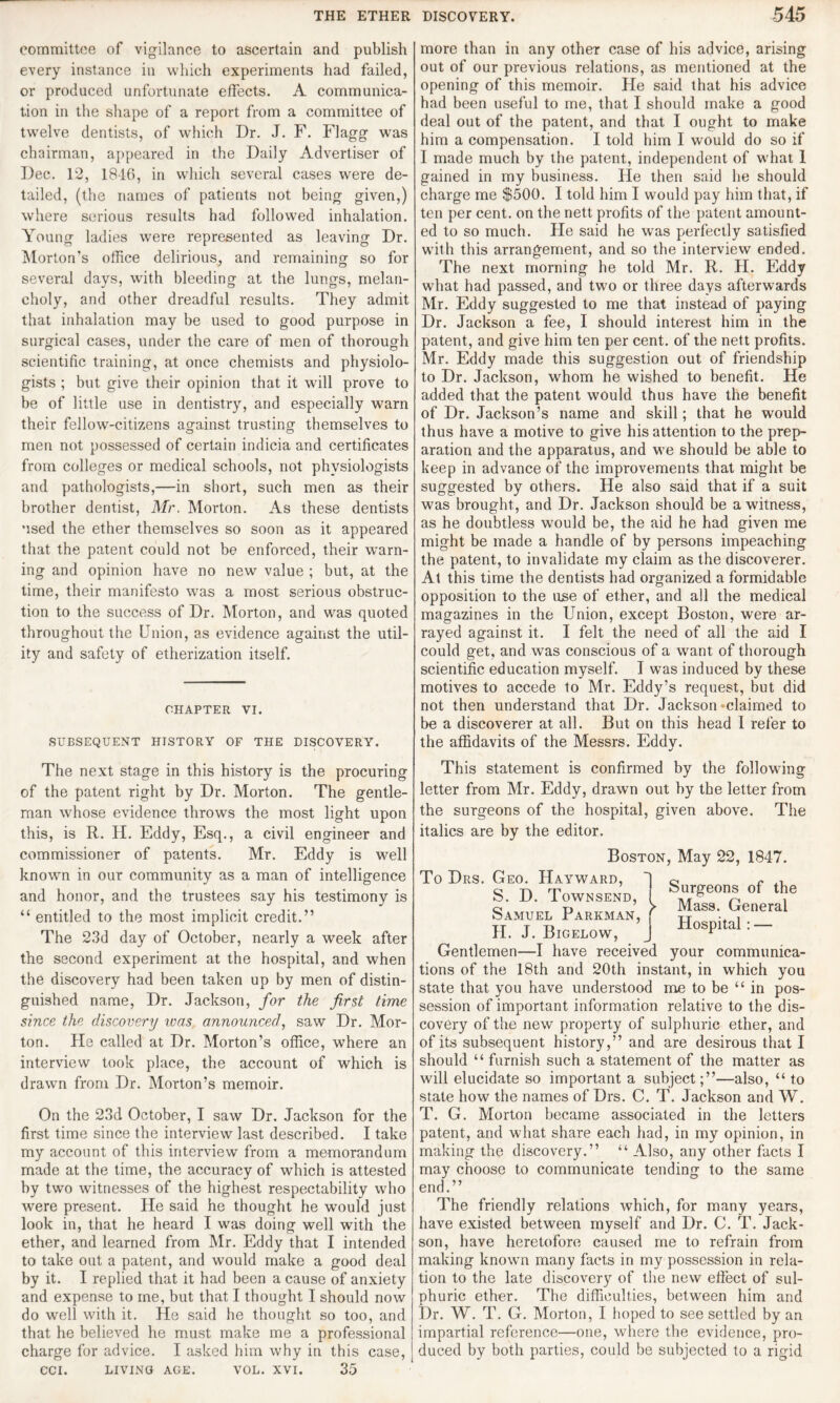 committee of vigilance to ascertain and publish every instance in which experiments had failed, or produced unfortunate effects. A communica¬ tion in the shape of a report from a committee of twelve dentists, of which Dr. J. F. Flagg was chairman, appeared in the Daily Advertiser of Dec. 12, 1846, in which several cases were de¬ tailed, (the names of patients not being given,) where serious results had followed inhalation. Young ladies were represented as leaving Dr. Morton’s office delirious, and remaining so for several days, with bleeding at the lungs, melan¬ choly, and other dreadful results. They admit that inhalation may he used to good purpose in surgical cases, under the care of men of thorough scientific training, at once chemists and physiolo¬ gists ; but give their opinion that it will prove to be of little use in dentistry, and especially warn their fellow-citizens against trusting themselves to men not possessed of certain indicia and certificates from colleges or medical schools, not physiologists and pathologists,—in short, such men as their brother dentist, Mr. Morton. As these dentists used the ether themselves so soon as it appeared that the patent could not be enforced, their warn¬ ing and opinion have no new value ; but, at the time, their manifesto was a most serious obstruc¬ tion to the success of Dr. Morton, and was quoted throughout the Union, as evidence against the util¬ ity and safety of etherization itself. CHAPTER VI. SUBSEQUENT HISTORY OF THE DISCOVERY. more than in any other case of his advice, arising out of our previous relations, as mentioned at the opening of this memoir. He said that his advice had been useful to me, that I should make a good deal out of the patent, and that I ought to make him a compensation. I told him I would do so if I made much by the patent, independent of what 1 gained in my business. He then said he should charge me $500. I told him I would pay him that, if ten per cent, on the nett profits of the patent amount¬ ed to so much. He said he was perfectly satisfied with this arrangement, and so the interview ended. The next morning he told Mr. R. H. Eddy what had passed, and two or three days afterwards Mr. Eddy suggested to me that instead of paying Dr. Jackson a fee, I should interest him in the patent, and give him ten per cent, of the nett profits. Mr. Eddy made this suggestion out of friendship to Dr. Jackson, whom he wished to benefit. He added that the patent would thus have the benefit of Dr. Jackson’s name and skill; that he would thus have a motive to give his attention to the prep¬ aration and the apparatus, and we should be able to keep in advance of the improvements that might be suggested by others. He also said that if a suit was brought, and Dr. Jackson should be a witness, as he doubtless would be, the aid he had given me might be made a handle of by persons impeaching the patent, to invalidate my claim as the discoverer. At this time the dentists had organized a formidable opposition to the use of ether, and all the medical magazines in the Union, except Boston, w'ere ar¬ rayed against it. I felt the need of all the aid I could get, and was conscious of a want of thorough scientific education myself. I was induced by these motives to accede to Mr. Eddy’s request, but did not then understand that Dr. Jackson-claimed to be a discoverer at all. But on this head I refer to the affidavits of the Messrs. Eddy. The next stage in this history is the procuring of the patent right by Dr. Morton. The gentle¬ man whose evidence throws the most light upon this, is R. H. Eddy, Esq., a civil engineer and commissioner of patents. Mr. Eddy is well known in our community as a man of intelligence and honor, and the trustees say his testimony is “ entitled to the most implicit credit.” The 23d day of October, nearly a week after the second experiment at the hospital, and when the discovery had been taken up by men of distin¬ guished name, Dr. Jackson, for the first time since the discovery was announced, saw Dr. Mor¬ ton. He called at Dr. Morton’s office, where an interview took place, the account of which is drawn from Dr. Morton’s memoir. On the 23d October, I saw Dr. Jackson for the first time since the interview last described. I take my account of this interview from a memorandum made at the time, the accuracy of which is attested by two witnesses of the highest respectability who were present. He said he thought he would just look in, that he heard I was doing well with the ether, and learned from Mr. Eddy that I intended to take out a patent, and would make a good deal by it. I replied that it had been a cause of anxiety and expense to me, but that I thought I should now do well with it. He said he thought so too, and that he believed he must make me a professional charge for advice. I asked him why in this case, CCI. LIVING AGE. VOL. XVI. 35 This statement is confirmed by the following letter from Mr. Eddy, drawn out by the letter from the surgeons of the hospital, given above. The italics are by the editor. Boston, May 22, 1847. To Drs. Geo. Hayward, do e o S. D. Townsend, ! Sr?eon of t]?e Samuel Parkman, f , fenera H. J. Bigelow, J HosPltal Gentlemen—I have received your communica¬ tions of the 18th and 20th instant, in which you state that you have understood me to be “ in pos¬ session of important information relative to the dis¬ covery of the new property of sulphuric ether, and of its subsequent history,” and are desirous that I should “ furnish such a statement of the matter as will elucidate so important a subject;”—also, “ to state how the names of Drs. C. T. Jackson and W. T. G. Morton became associated in the letters patent, and what share each had, in my opinion, in making the discovery.” “ Also, any other facts I may choose to communicate tending to the same end.” The friendly relations which, for many years, have existed between myself and Dr. C. T. Jack- son, have heretofore caused me to refrain from making known many facts in my possession in rela¬ tion to the late discovery of the new effect of sul¬ phuric ether. The difficulties, between him and Dr. W. T. G. Morton, I hoped to see settled by an impartial reference—one, where the evidence, pro¬ duced by both parties, could be subjected to a rigid