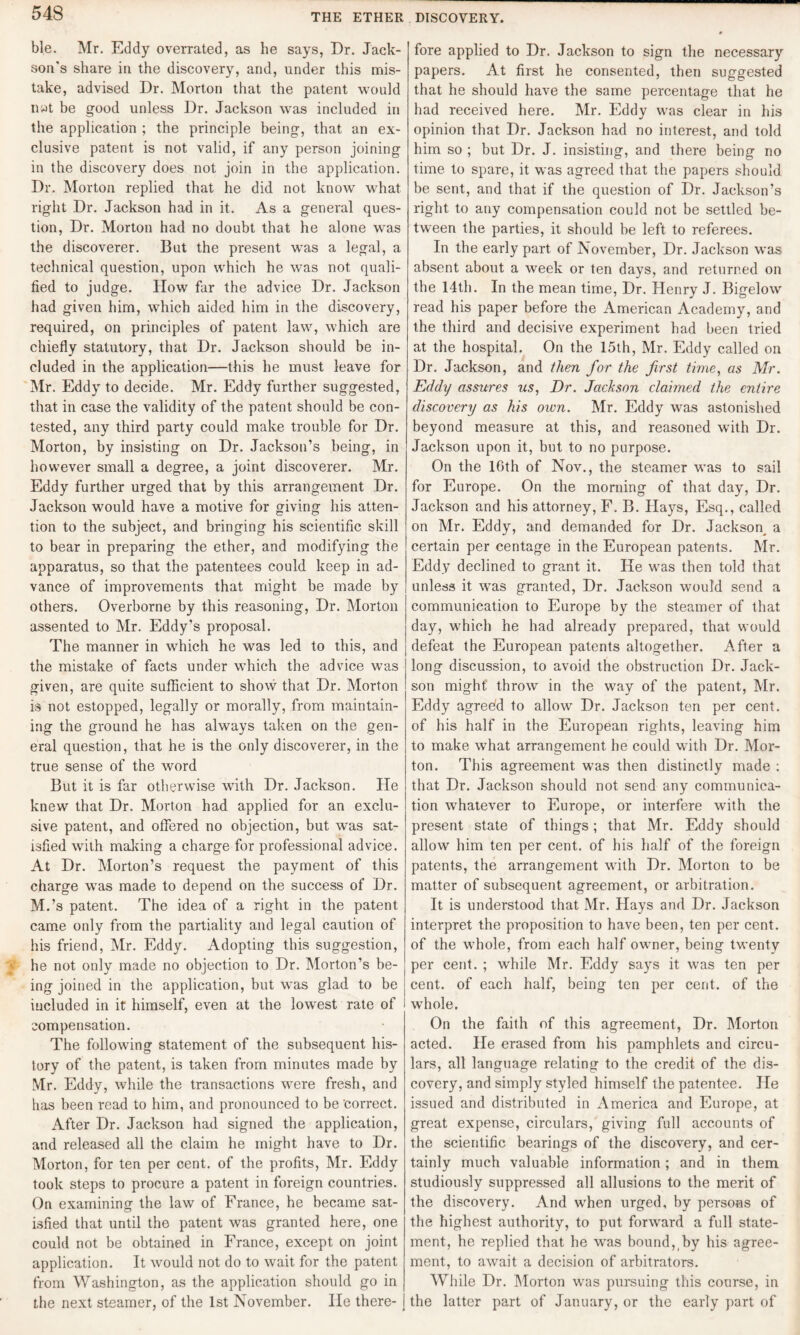 ble. Mr. Eddy overrated, as he says, Dr. Jack- sou's share in the discovery, and, under this mis¬ take, advised Dr. Morton that the patent would n»t be good unless Dr. Jackson was included in the application ; the principle being, that an ex¬ clusive patent is not valid, if any person joining in the discovery does not join in the application. Dr. Morton replied that he did not know what right Dr. Jackson had in it. As a general ques¬ tion, Dr. Morton had no doubt that he alone was the discoverer. But the present was a legal, a technical question, upon which he was not quali¬ fied to judge. How far the advice Dr. Jackson had given him, which aided him in the discovery, required, on principles of patent law, which are chiefly statutory, that Dr. Jackson should be in¬ cluded in the application—this he must leave for Mr. Eddy to decide. Mr. Eddy further suggested, that in case the validity of the patent should be con¬ tested, any third party could make trouble for Dr. Morton, by insisting on Dr. Jackson’s being, in however small a degree, a joint discoverer. Mr. Eddy further urged that by this arrangement Dr. Jackson would have a motive for giving his atten¬ tion to the subject, and bringing his scientific skill to bear in preparing the ether, and modifying the apparatus, so that the patentees could keep in ad¬ vance of improvements that might be made by others. Overborne by this reasoning, Dr. Morton assented to Mr. Eddy’s proposal. The manner in which he was led to this, and the mistake of facts under which the advice was given, are quite sufficient to show that Dr. Morton is not estopped, legally or morally, from maintain¬ ing the ground he has always taken on the gen¬ eral question, that he is the only discoverer, in the true sense of the word But it is far otherwise with Dr. Jackson. He knew that Dr. Morton had applied for an exclu¬ sive patent, and offered no objection, but was sat¬ isfied with making a charge for professional advice. At Dr. Morton’s request the payment of this charge was made to depend on the success of Dr. M.’s patent. The idea of a right in the patent came only from the partiality and legal caution of his friend, Mr. Eddy. Adopting this suggestion, he not only made no objection to Dr. Morton’s be¬ ing joined in the application, but was glad to be included in it himself, even at the lowest rate of compensation. The following statement of the subsequent his¬ tory of the patent, is taken from minutes made by Mr. Eddy, while the transactions were fresh, and has been read to him, and pronounced to be 'correct. After Dr. Jackson had signed the application, and released all the claim he might have to Dr. Morton, for ten per cent, of the profits, Mr. Eddy took steps to procure a patent in foreign countries. On examining the law of France, he became sat¬ isfied that until the patent was granted here, one could not be obtained in France, except on joint application. It would not do to wait for the patent from Washington, as the application should go in the next steamer, of the 1st November. He there¬ fore applied to Dr. Jackson to sign the necessary papers. At first he consented, then suggested that he should have the same percentage that he had received here. Mr. Eddy was clear in his opinion that Dr. Jackson had no interest, and told him so ; but Dr. J. insisting, and there being no time to spare, it was agreed that the papers should be sent, and that if the question of Dr. Jackson’s right to any compensation could not be settled be¬ tween the parties, it should be left to referees. In the early part of November, Dr. Jackson was absent about a week or ten days, and returned on the 14th. In the mean time, Dr. Henry J. Bigelow read his paper before the American Academy, and the third and decisive experiment had been tried at the hospital. On the 15th, Mr. Eddy called on Dr. Jackson, and then for the first time, as Mr. Eddy assures us, Dr. Jackson claimed the entire discovery as his own. Mr. Eddy was astonished beyond measure at this, and reasoned with Dr. Jackson upon it, but to no purpose. On the 16th of Nov., the steamer was to sail for Europe. On the morning of that day, Dr. Jackson and his attorney, F. B. Hays, Esq., called on Mr. Eddy, and demanded for Dr. Jackson^ a certain per centage in the European patents. Mr. Eddy declined to grant it. He was then told that unless it was granted, Dr. Jackson would send a communication to Europe by the steamer of that day, which he had already prepared, that would defeat the European patents altogether. After a long discussion, to avoid the obstruction Dr. Jack- son might' throw in the way of the patent, Mr. Eddy agreed to allow Dr. Jackson ten per cent, of his half in the European rights, leaving him to make what arrangement he could with Dr. Mor¬ ton. This agreement was then distinctly made : that Dr. Jackson should not send any communica¬ tion whatever to Europe, or interfere with the present state of things; that Mr. Eddy should allow him ten per cent, of his half of the foreign patents, the arrangement with Dr. Morton to be matter of subsequent agreement, or arbitration. It is understood that Mr. Hays and Dr. Jackson interpret the proposition to have been, ten per cent, of the whole, from each half owner, being twenty per cent. ; while Mr. Eddy says it was ten per cent, of each half, being ten per cent, of the whole. On the faith of this agreement, Dr. Morton acted. He erased from his pamphlets and circu¬ lars, all language relating to the credit of the dis¬ covery, and simply styled himself the patentee. He issued and distributed in America and Europe, at great expense, circulars, giving full accounts of the scientific bearings of the discovery, and cer¬ tainly much valuable information; and in them studiously suppressed all allusions to the merit of the discovery. And when urged, by persons of the highest authority, to put forward a full state¬ ment, he replied that he was bound, by his agree¬ ment, to await a decision of arbitrators. While Dr. Morton was pursuing this course, in the latter part of January, or the early part of