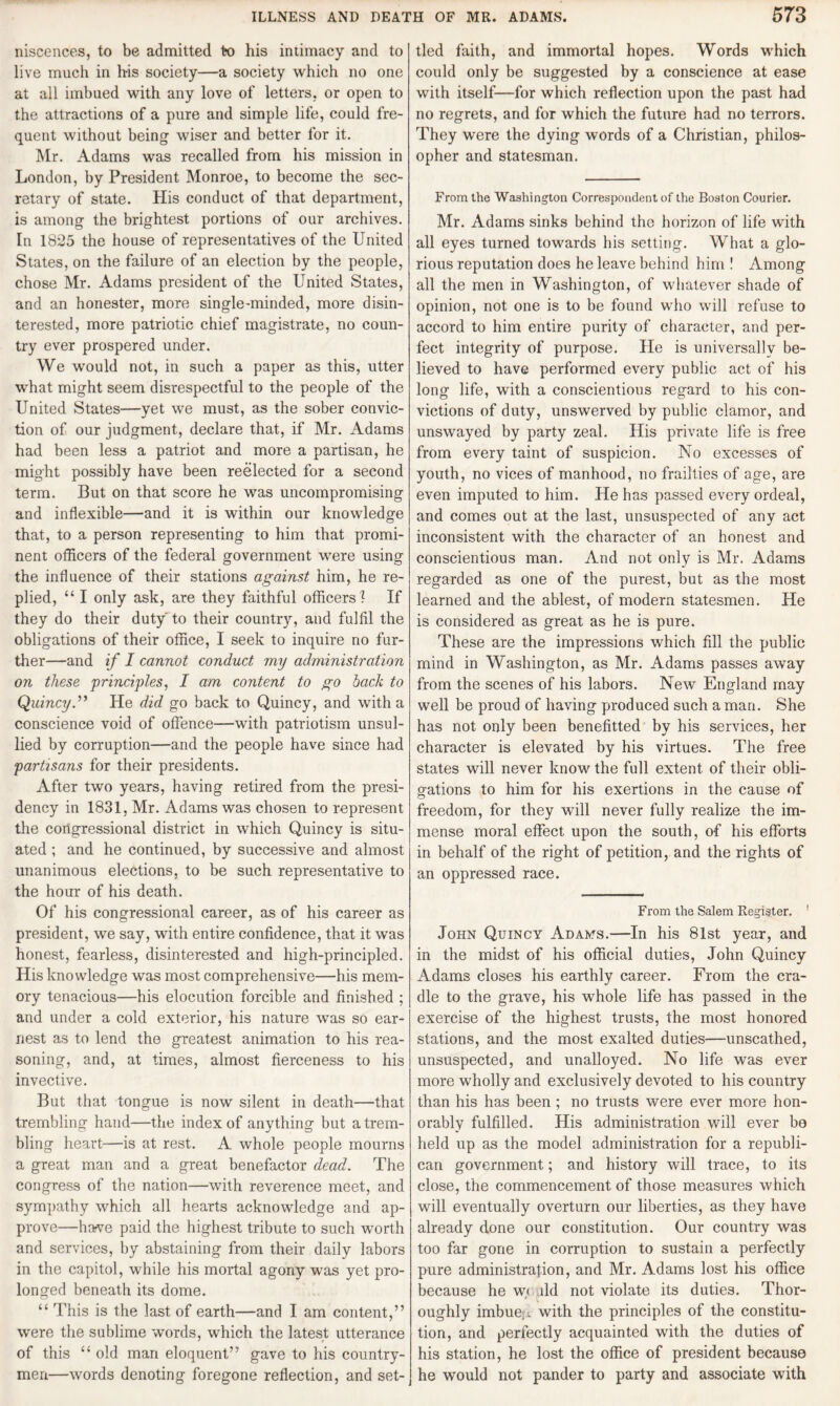 niscences, to be admitted to his intimacy and to live much in his society—a society which no one at all imbued with any love of letters, or open to the attractions of a pure and simple life, could fre¬ quent without being wiser and better for it. Mr. Adams was recalled from his mission in London, by President Monroe, to become the sec¬ retary of state. His conduct of that department, is among the brightest portions of our archives. In 1825 the house of representatives of the United States, on the failure of an election by the people, chose Mr. Adams president of the United States, and an honester, more single-minded, more disin¬ terested, more patriotic chief magistrate, no coun¬ try ever prospered under. We would not, in such a paper as this, utter what might seem disrespectful to the people of the United States—yet we must, as the sober convic¬ tion of our judgment, declare that, if Mr. Adams had been less a patriot and more a partisan, he might possibly have been reelected for a second term. But on that score he was uncompromising and inflexible—and it is within our knowledge that, to a person representing to him that promi¬ nent officers of the federal government were using the influence of their stations against him, he re¬ plied, “ I only ask, are they faithful officers! If they do their duty to their country, and fulfil the obligations of their office, I seek to inquire no fur¬ ther—and if I cannot conduct my administration on these principles, I am content to go hack to Quincy.” He did go back to Quincy, and with a conscience void of offence—with patriotism unsul¬ lied by corruption—and the people have since had partisans for their presidents. After two years, having retired from the presi¬ dency in 1831, Mr. Adams was chosen to represent the congressional district in which Quincy is situ¬ ated ; and he continued, by successive and almost unanimous elections, to be such representative to the hour of his death. Of his congressional career, as of his career as president, we say, with entire confidence, that it was honest, fearless, disinterested and high-principled. His knowledge was most comprehensive—his mem¬ ory tenacious—his elocution forcible and finished ; and under a cold exterior, his nature was so ear¬ nest as to lend the greatest animation to his rea¬ soning, and, at times, almost fierceness to his invective. But that tongue is now silent in death—that trembling hand—the index of anything but a trem¬ bling heart—is at rest. A whole people mourns a great man and a great benefactor dead. The congress of the nation—with reverence meet, and sympathy which all hearts acknowledge and ap¬ prove—harve paid the highest tribute to such worth and services, by abstaining from their daily labors in the capitol, while his mortal agony was yet pro¬ longed beneath its dome. “ This is the last of earth—and I am content,” were the sublime words, which the latest utterance of this “ old man eloquent” gave to his country¬ men—words denoting foregone reflection, and set¬ tled faith, and immortal hopes. Words which could only be suggested by a conscience at ease with itself—for which reflection upon the past had no regrets, and for which the future had no terrors. They were the dying words of a Christian, philos¬ opher and statesman. From the Washington Correspondent of the Boston Courier. Mr. Adams sinks behind the horizon of life with all eyes turned towards his setting. What a glo¬ rious reputation does he leave behind him ! Among all the men in Washington, of whatever shade of opinion, not one is to be found who will refuse to accord to him entire purity of character, and per¬ fect integrity of purpose, hie is universally be¬ lieved to have performed every public act of his long life, with a conscientious regard to his con¬ victions of duty, unswerved by public clamor, and unswayed by party zeal. His private life is free from every taint of suspicion. No excesses of youth, no vices of manhood, no frailties of age, are even imputed to him. He has passed every ordeal, and comes out at the last, unsuspected of any act inconsistent with the character of an honest and conscientious man. And not only is Mr. Adams regarded as one of the purest, but as the most learned and the ablest, of modern statesmen. He is considered as great as he is pure. These are the impressions which fill the public mind in Washington, as Mr. Adams passes away from the scenes of his labors. New England may well be proud of having produced such a man. She has not only been benefited by his services, her character is elevated by his virtues. The free states will never know the full extent of their obli¬ gations to him for his exertions in the cause of freedom, for they will never fully realize the im¬ mense moral effect upon the south, of his efforts in behalf of the right of petition, and the rights of an oppressed race. From the Salem Register. 1 John Quincy Adams.—In his 81st year, and in the midst of his official duties, John Quincy Adams closes his earthly career. From the cra¬ dle to the grave, his whole life has passed in the exercise of the highest trusts, the most honored stations, and the most exalted duties—unscathed, unsuspected, and unalloyed. No life was ever more wholly and exclusively devoted to his country than his has been ; no trusts were ever more hon¬ orably fulfilled. His administration will ever bo held up as the model administration for a republi¬ can government; and history will trace, to its close, the commencement of those measures which will eventually overturn our liberties, as they have already done our constitution. Our country was too far gone in corruption to sustain a perfectly pure administration, and Mr. Adams lost his office because he w< ild not violate its duties. Thor¬ oughly imbue; , with the principles of the constitu¬ tion, and perfectly acquainted with the duties of his station, he lost the office of president because he would not pander to party and associate with