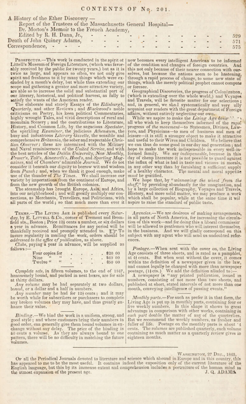 CONTENTS OF No. 201. A History of the Ether Discovery — Report of the Trustees of the Massachusetts General Hospital— Dr. Morton’s Memoir to the French Academy, Edited by R. H. Dana, Jr., - - - - - - . . _ . 529 Death of John Quincy Adams, - .571 Correspondence, - .. 575 Prospectus.—This work is conducted in the spirit ot Littell’s Museum of Foreign Literature, (which was favor¬ ably received by the public for twenty years,) but as it is twice as large, and appears so often, we not only give gpirit and freshness to it by many things which were ex¬ cluded by a month’s delay, but while thus extending our scope and gathering a greater and more attractive variety, are able so to increase the solid and substantial part of our literary, historical, and political harvest, as fully to satisfy the wants of the American reader. The elaborate and stately Essays of the Edinburgh, Quarterly, and other Reviews ; and Blackwood's noble criticisms on Poetry, his keen political Commentaries, highly wrought Tales, and vivid descriptions of rural and mountain Scenery ; and the contributions to Literature, History, and Common Life, by the sagacious Spectator, the sparkling Examiner, the judicious Athenceum, the busy and industrious Literary Gazette, the sensible and comprehensive Britannia, the sober and respectable Chris¬ tian Observer; these are intermixed with the Military and Naval reminiscences of the United Service, and with the best articles of the Dublin University, Neio Monthly, Eraser's, Tait's, Ainsworth's, Hood's, and Sporting Mag¬ azines, and of Chambers' admirable Journal. We do not consider it beneath our dignity to borrow wit and wisdom from Punch; and, when we think it good enough, make use of the thunder of The Times. We shall increase our variety by importations from the continent of Europe, and from the new growth of the British colonies. The steamship has brought Europe, Asia, and Africa, into our neighborhood ; and will greatly multiply our con¬ nections, as Merchants, Travellers, and Politicians, with all parts of the world; so that much more than ever it Terms.—The Living Age is published every Satur¬ day, by E. Littell &Co., corner of Tremont and Brom- field sts., Boston ; Price 12f cents a number, or six dollars a year in advance. Remittances for any period will be thankfully received and promptly attended to. fpf To insure regularity in mailing the work, orders should be addressed to the office of publication, as above. Clubs, paying a year in advance, will be supplied as follows:— Four copies for ... $20 00 Nine $40 00 Twelve $50 00 Cqmplete sets, in fifteen volumes, to the end of 1347, handsomely bound, and packed in neat boxes, are for sale at thirty dollars. Any volume may be had separately at two dollars, bound, or a dollar and a half in numbers. Any number may be had for 124 cents; and it may be worth while for subscribers or purchasers to complete any broken volumes they may have, and thus greatly en¬ hance their value. Binding.—We bind the work in a uniform, strong, and good style ; and where customers bring their numbers in good order, can generally give them bound volumes in ex¬ change without any delay. The price of the binding is 50 cents a volume. As they ate always bound to one pattern, there will be no difficulty in matching the future volumes. now becomes every intelligent American to be informed of the condition and changes of foreign countries. And this not only because of their nearer connection with our¬ selves, but because the nations seem to be hastening, through a rapid process of change, to some new state of things, which the merely political prophet cannot compute or foresee. Geographical Discoveries, the progress of Colonization, (which is extending over the whole world,) and Voyages and Travels, will be favorite matter for our selections ; and, in general, we shad systematically and very ully acquaint our readers with the great department of Foreign affairs, without entirely neglecting our own. While we aspire to make the Living Age desir'-1 * •» all who wish to keep themselves informed of the rapid progress of the movement—to Statesmen, Divines, Law¬ yers, and Physicians—to men of business and men of leisure—it is still a stronger object to make it attractive and useful to their Wives and Children. We believe that we can thus do some good in our day and generation ; and hope to make the work indispensable in every well-in¬ formed family'. We say indispensable, because in this day of cheap literature it is not possible to guard against the influx of what is bad in taste and vicious in morals, in any other way than hy furnishing a sufficient supply of a healthy character. The mental and moral appetite must be gratified. We hope that, by “ winnowing the wheat from the chaff, by providing abundantly for the imagination, and by a large collection of Biography, Voyages and Travels, History, and more solid matter, we may produce a work which shall be popular, while at the same time it wii aspire to raise the standard of public taste. Agencies.—We are desirous of making arrangements, in all parts of North America, for increasing the circula¬ tion of this work—and for doing this a liberal commissic will be allowed to gentlemen who will interest themselves in the business. And we will gladly correspond on this subject with any agent who will send us undoubted refer¬ ences. Postage.—When sent with the cover on, the Living Age consists of three sheets, and is rated as a pamphlet, at 44 cents. But when sent without the cover, it comes within tne definition of a newspaper given in the law, and cannot legally be charged with more than newspaper postage, (I4cts.) We add the definition alluded to:— A newspaper is “any printed publication, issued in numbers, consisting of not more than two sheets, and published at short, stated intervals of not more than one month, conveying intelligence of passing events.” Monthly parts.—For such as prefer it in that form, the Living Age is put up in monthly parts, containing four or five weekly numbers. In this shape it shows to great advantage in comparison with other works, containing in each part double the matter of any of the quarterlies. But we recommend the weekly tiumhers, as fresher and fuller of life. Postage on the monthly parts is about '4 cents. The volumes are published quarterly, each volume containing as much matter as a quarterly review gives in eighteen months. o Washington, 27 Dec., 1345. Of all the Periodical Journals devoted to literature and science which abound in Europe and in this country, this has appeared to me to be the most useful. It contains indeed the exposition only of the current literature of the English language, but this by its immense extent and comprehension includes a portraiture of the human mind in the utmost expansion of the present age. J. Q.. ADAMS*