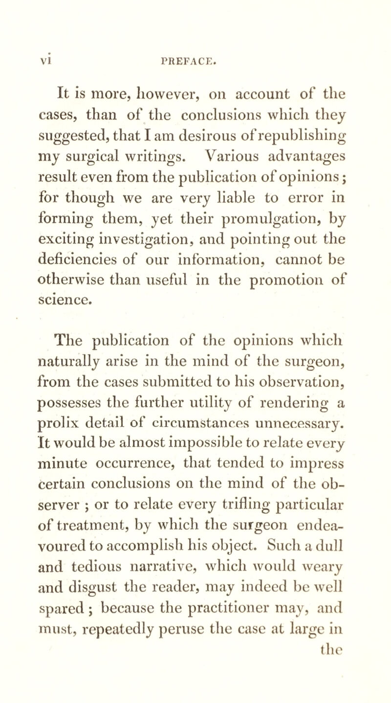 It is more, however, on account of the cases, than of the conclusions which they suggested, that I am desirous of republishing my surgical writings. Various advantages result even from the publication of opinions; for though we are very liable to error in forming them, yet their promulgation, by exciting investigation, and pointing out the deficiencies of our information, cannot be otherwise than useful in the promotion of science. The publication of the opinions which naturally arise in the mind of the surgeon, from the cases submitted to his observation, possesses the further utility of rendering a prolix detail of circumstances unnecessary. It would be almost impossible to relate every minute occurrence, that tended to impress certain conclusions on the mind of the ob¬ server ; or to relate every trifling particular of treatment, by which the surgeon endea¬ voured to accomplish his object. Such a dull and tedious narrative, which would weary and disgust the reader, may indeed be well spared ; because the practitioner may, and must, repeatedly peruse the case at large in the