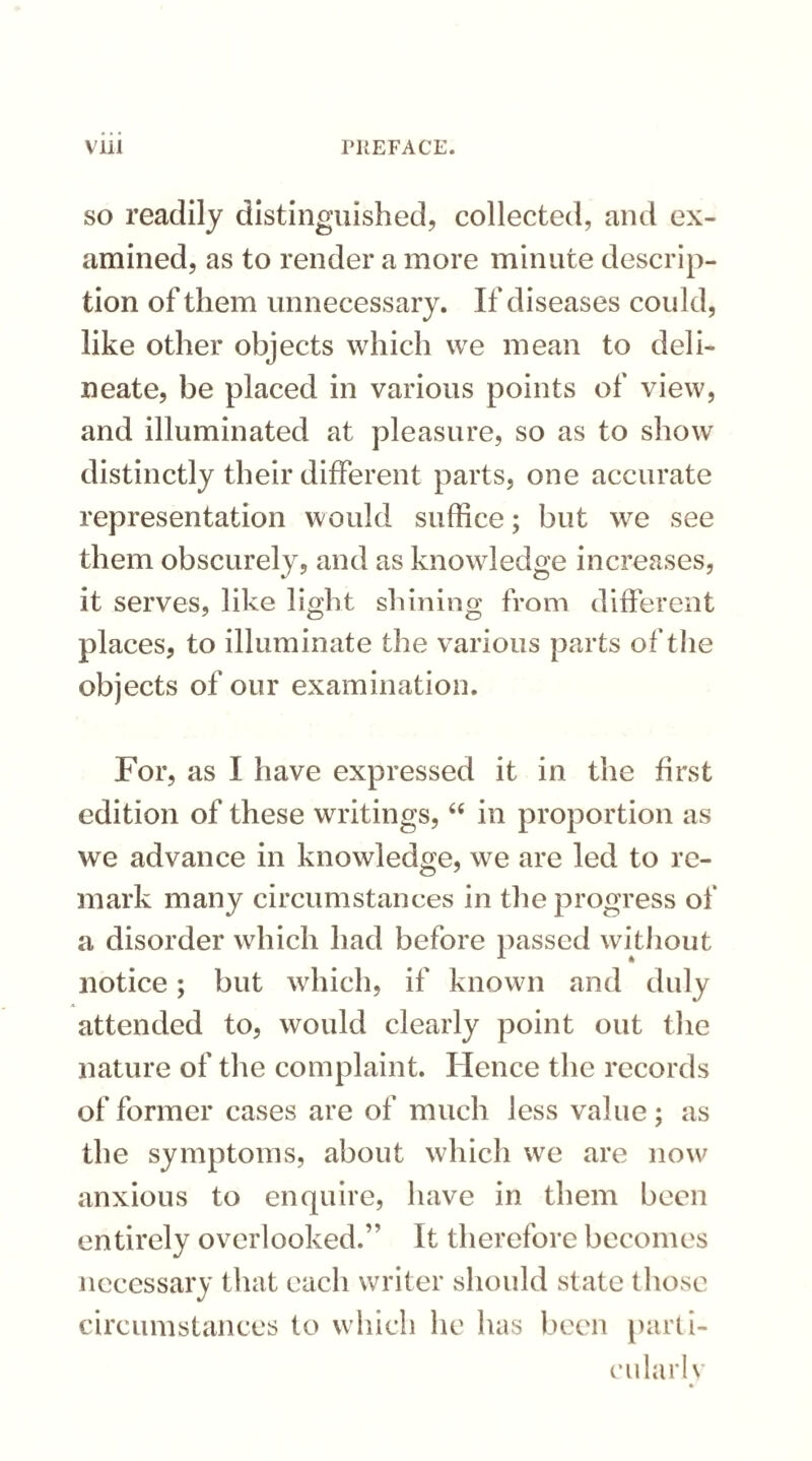 so readily distinguished, collected, and ex¬ amined, as to render a more minute descrip¬ tion of them unnecessary. If diseases could, like other objects which we mean to deli¬ neate, be placed in various points of view, and illuminated at pleasure, so as to show distinctly their different parts, one accurate representation would suffice; but we see them obscurely, and as knowledge increases, it serves, like light shining from different places, to illuminate the various parts of the objects of our examination. For, as I have expressed it in the first edition of these writings, “ in proportion as we advance in knowledge, we are led to re¬ mark many circumstances in the progress of* a disorder which had before passed without notice; but which, if known and duly attended to, would clearly point out the nature of the complaint. Hence the records of former cases are of much less value; as the symptoms, about which we are now anxious to enquire, have in them been entirely overlooked.” It therefore becomes necessary that each writer should state those circumstances to which he has been parti¬ cularly