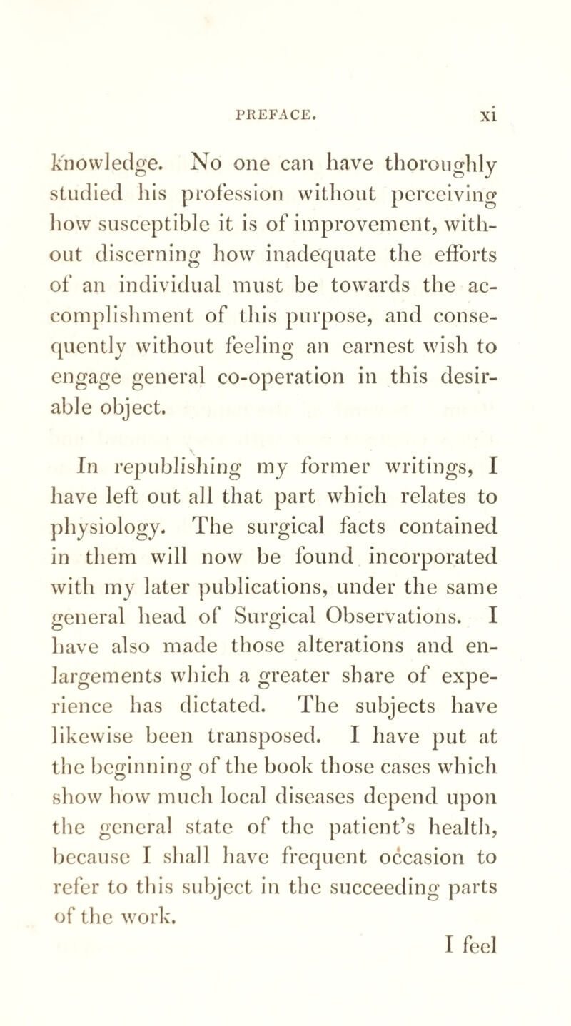 knowledge. No one can have thoroughly studied his profession without perceiving how susceptible it is of improvement, with¬ out discerning how inadequate the efforts of an individual must be towards the ac¬ complishment of this purpose, and conse¬ quently without feeling an earnest wish to engage general co-operation in this desir¬ able object. In republishing my former writings, I have left out all that part which relates to physiology. The surgical facts contained in them will now be found incorporated with my later publications, under the same general head of Surgical Observations. I have also made those alterations and en¬ largements which a greater share of expe¬ rience has dictated. The subjects have likewise been transposed. I have put at the beginnino; of the book those cases which show how much local diseases depend upon the general state of the patient’s health, because I shall have frequent occasion to refer to this subject in the succeeding parts of the work. I feel