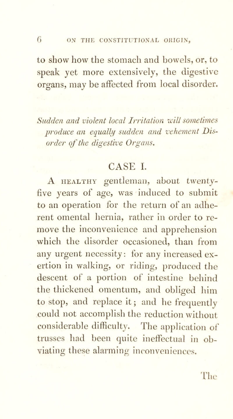 to show how the stomach and bowels, or, to speak yet more extensively, the digestive organs, may be affected from local disorder. Sudden and violent local Irritation id11 sometimes produce an equally sudden and vehement Dis¬ order of the digestive Organs. CASE I. A healthy gentleman, about twenty- five years of age, was induced to submit to an operation for the return of an adhe¬ rent omental hernia, rather in order to re¬ move the inconvenience and apprehension which the disorder occasioned, than from any urgent necessity: for any increased ex¬ ertion in walking, or riding, produced the descent of a portion of intestine behind the thickened omentum, and obliged him to stop, and replace it; and he frequently could not accomplish the reduction without considerable difficulty. The application of trusses had been quite ineffectual in ob¬ viating these alarming inconveniences.